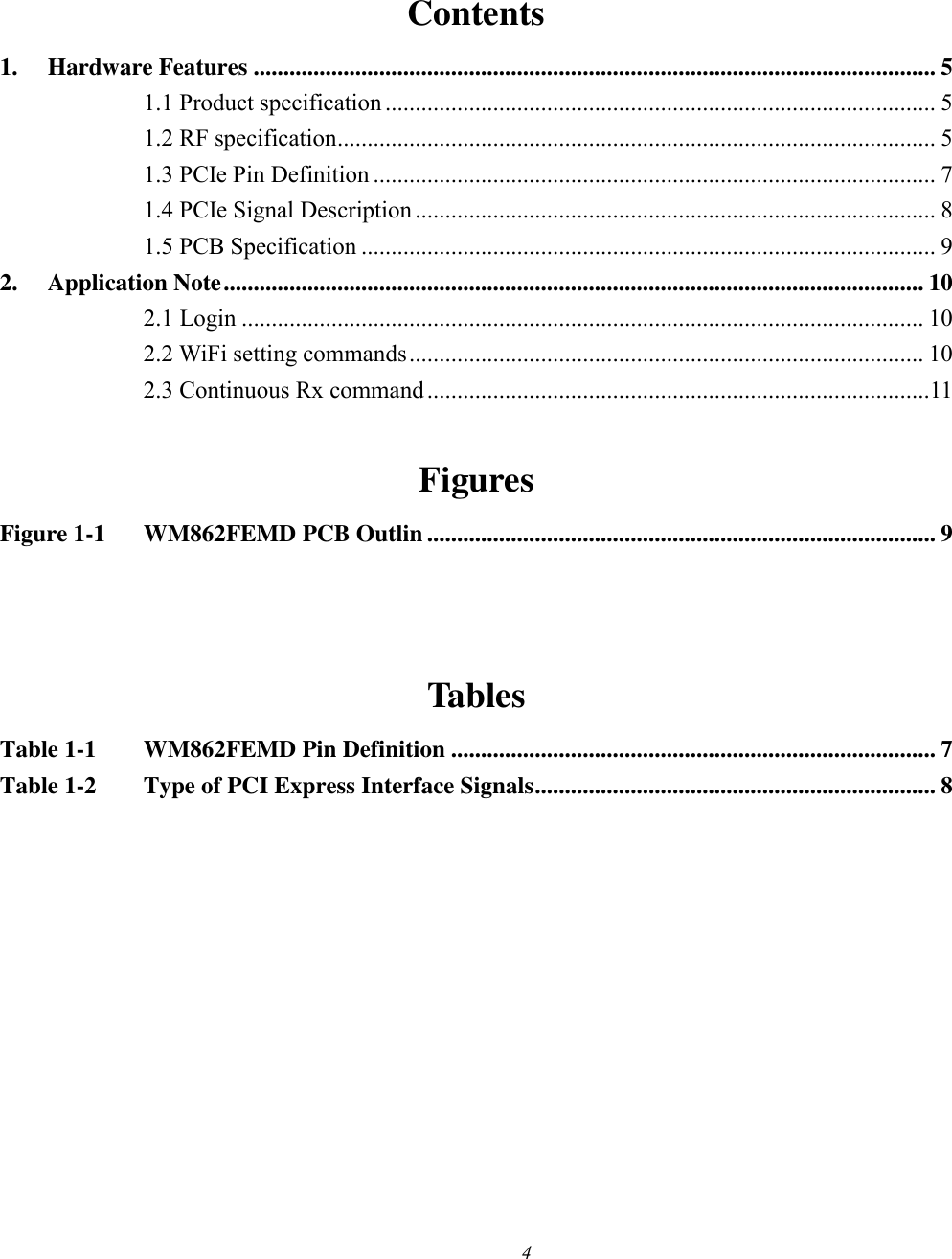 4   Contents 1. Hardware Features .................................................................................................................. 5 1.1 Product specification ............................................................................................ 5 1.2 RF specification .................................................................................................... 5 1.3 PCIe Pin Definition .............................................................................................. 7 1.4 PCIe Signal Description ....................................................................................... 8 1.5 PCB Specification ................................................................................................ 9 2. Application Note ..................................................................................................................... 10 2.1 Login .................................................................................................................. 10 2.2 WiFi setting commands ...................................................................................... 10 2.3 Continuous Rx command ....................................................................................11  Figures Figure 1-1 WM862FEMD PCB Outlin ..................................................................................... 9   Tables Table 1-1 WM862FEMD Pin Definition ................................................................................. 7 Table 1-2 Type of PCI Express Interface Signals ................................................................... 8   