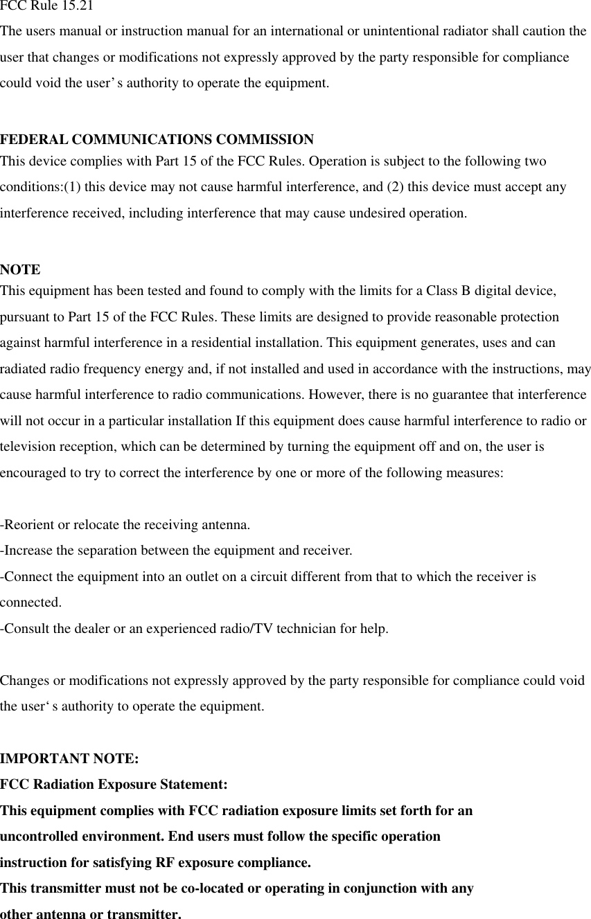 FCC Rule 15.21   The users manual or instruction manual for an international or unintentional radiator shall caution the user that changes or modifications not expressly approved by the party responsible for compliance could void the user’s authority to operate the equipment.    FEDERAL COMMUNICATIONS COMMISSION This device complies with Part 15 of the FCC Rules. Operation is subject to the following two conditions:(1) this device may not cause harmful interference, and (2) this device must accept any interference received, including interference that may cause undesired operation.  NOTE This equipment has been tested and found to comply with the limits for a Class B digital device, pursuant to Part 15 of the FCC Rules. These limits are designed to provide reasonable protection against harmful interference in a residential installation. This equipment generates, uses and can radiated radio frequency energy and, if not installed and used in accordance with the instructions, may cause harmful interference to radio communications. However, there is no guarantee that interference will not occur in a particular installation If this equipment does cause harmful interference to radio or television reception, which can be determined by turning the equipment off and on, the user is encouraged to try to correct the interference by one or more of the following measures:  -Reorient or relocate the receiving antenna. -Increase the separation between the equipment and receiver. -Connect the equipment into an outlet on a circuit different from that to which the receiver is connected. -Consult the dealer or an experienced radio/TV technician for help.  Changes or modifications not expressly approved by the party responsible for compliance could void the user‘s authority to operate the equipment.  IMPORTANT NOTE: FCC Radiation Exposure Statement: This equipment complies with FCC radiation exposure limits set forth for an uncontrolled environment. End users must follow the specific operation instruction for satisfying RF exposure compliance. This transmitter must not be co-located or operating in conjunction with any other antenna or transmitter.  