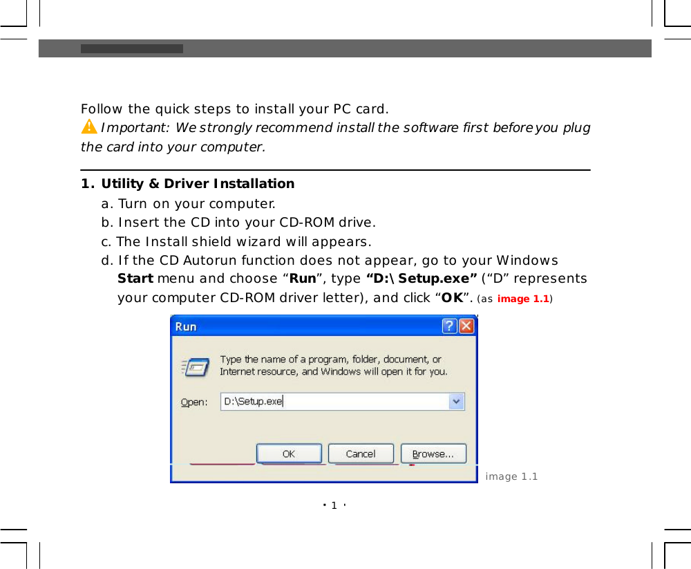 1Follow the quick steps to install your PC card.     Important: We strongly recommend install the software first before you plugthe card into your computer.1.Utility &amp; Driver Installationa. Turn on your computer.b. Insert the CD into your CD-ROM drive.c. The Install shield wizard will appears.d. If the CD Autorun function does not appear, go to your Windows   Start menu and choose “Run”, type “D:\Setup.exe” (“D” represents   your computer CD-ROM driver letter), and click “OK”. (as image 1.1)image 1.1! 