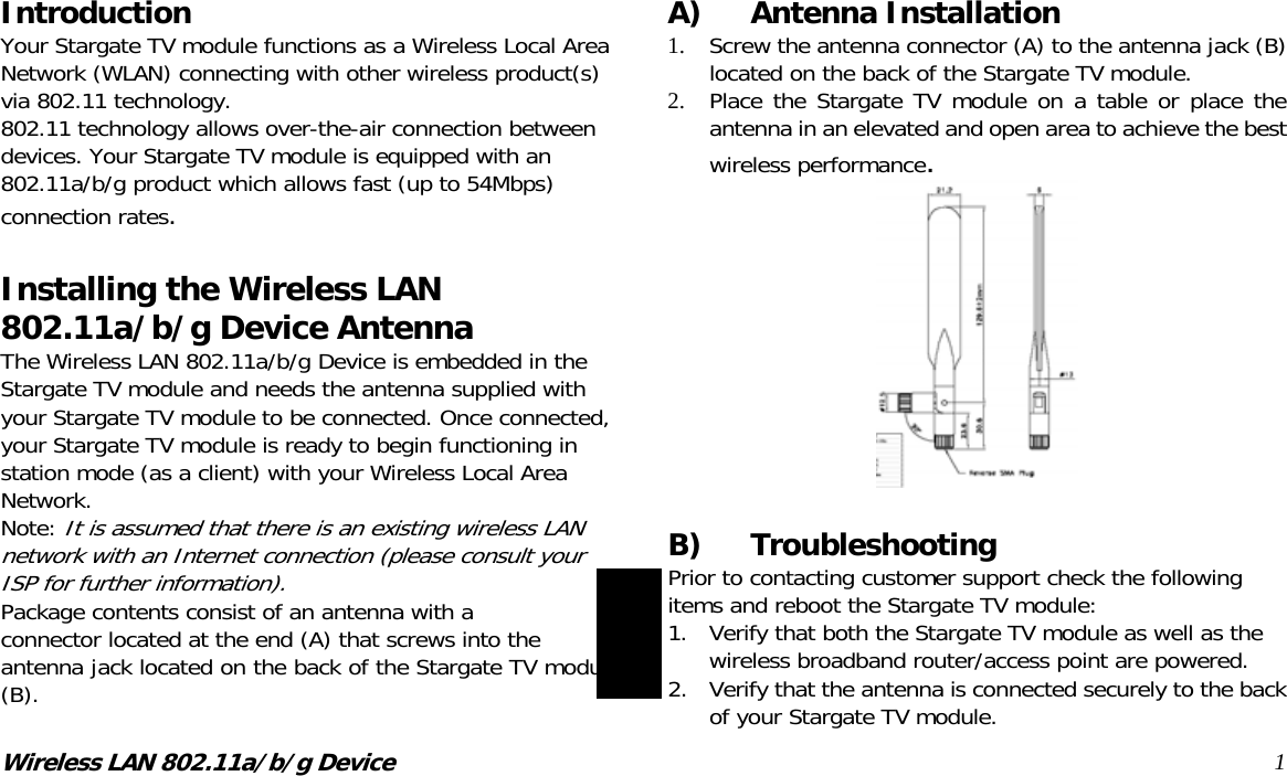 Wireless LAN 802.11a/b/g Device 1Introduction Your Stargate TV module functions as a Wireless Local Area Network (WLAN) connecting with other wireless product(s) via 802.11 technology. 802.11 technology allows over-the-air connection between devices. Your Stargate TV module is equipped with an 802.11a/b/g product which allows fast (up to 54Mbps) connection rates.  Installing the Wireless LAN 802.11a/b/g Device Antenna The Wireless LAN 802.11a/b/g Device is embedded in the Stargate TV module and needs the antenna supplied with your Stargate TV module to be connected. Once connected, your Stargate TV module is ready to begin functioning in station mode (as a client) with your Wireless Local Area Network. Note: It is assumed that there is an existing wireless LAN network with an Internet connection (please consult your ISP for further information). Package contents consist of an antenna with a  connector located at the end (A) that screws into the antenna jack located on the back of the Stargate TV module (B).  A) Antenna Installation 1.  Screw the antenna connector (A) to the antenna jack (B) located on the back of the Stargate TV module. 2.  Place the Stargate TV module on a table or place the antenna in an elevated and open area to achieve the best wireless performance.   B) Troubleshooting Prior to contacting customer support check the following items and reboot the Stargate TV module: 1.  Verify that both the Stargate TV module as well as the wireless broadband router/access point are powered. 2.  Verify that the antenna is connected securely to the back of your Stargate TV module.  English 