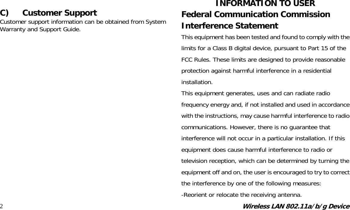 Wireless LAN 802.11a/b/g Device 2 C) Customer Support Customer support information can be obtained from System Warranty and Support Guide.                    INFORMATION TO USER Federal Communication Commission Interference Statement This equipment has been tested and found to comply with the limits for a Class B digital device, pursuant to Part 15 of the FCC Rules. These limits are designed to provide reasonable protection against harmful interference in a residential installation. This equipment generates, uses and can radiate radio frequency energy and, if not installed and used in accordance with the instructions, may cause harmful interference to radio communications. However, there is no guarantee that interference will not occur in a particular installation. If this equipment does cause harmful interference to radio or television reception, which can be determined by turning the equipment off and on, the user is encouraged to try to correct the interference by one of the following measures: -Reorient or relocate the receiving antenna. 