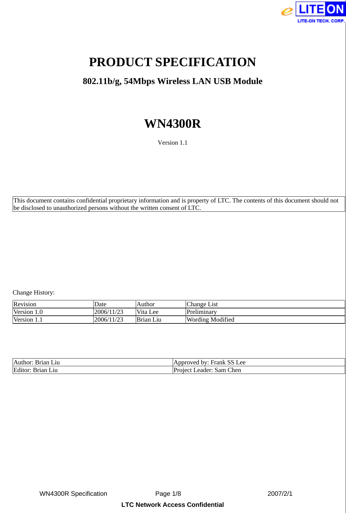  WN4300R Specification               Page 1/8                           2007/2/1 LTC Network Access Confidential  PRODUCT SPECIFICATION 802.11b/g, 54Mbps Wireless LAN USB Module  WN4300R Version 1.1     This document contains confidential proprietary information and is property of LTC. The contents of this document should not be disclosed to unauthorized persons without the written consent of LTC.             Change History: Revision Date Author Change List Version 1.0  2006/11/23  Vita Lee  Preliminary Version 1.1  2006/11/23  Brian Liu  Wording Modified    Author: Brian Liu  Approved by: Frank SS Lee Editor: Brian Liu  Project Leader: Sam Chen  