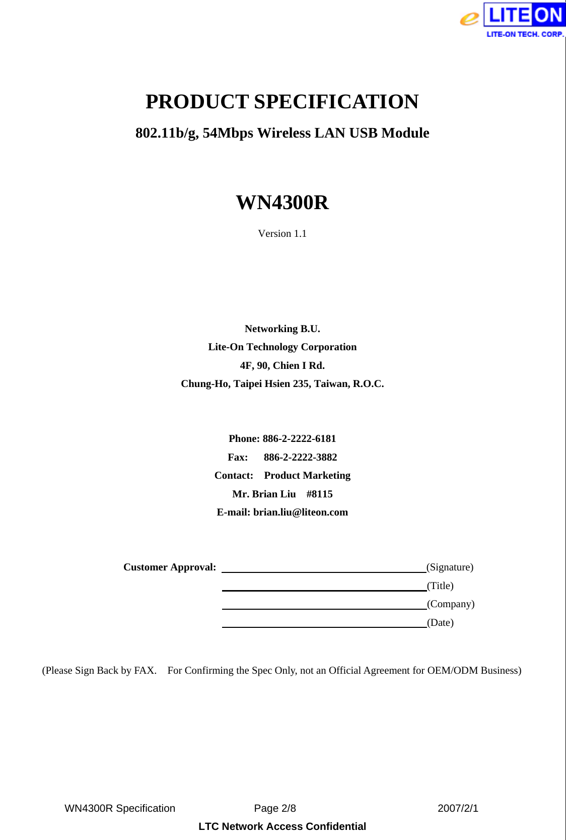  WN4300R Specification               Page 2/8                           2007/2/1 LTC Network Access Confidential  PRODUCT SPECIFICATION 802.11b/g, 54Mbps Wireless LAN USB Module  WN4300R Version 1.1     Networking B.U. Lite-On Technology Corporation 4F, 90, Chien I Rd. Chung-Ho, Taipei Hsien 235, Taiwan, R.O.C.   Phone: 886-2-2222-6181 Fax:   886-2-2222-3882 Contact:  Product Marketing Mr. Brian Liu    #8115 E-mail: brian.liu@liteon.com     Customer Approval:                                        (Signature)                                                                      (Title)                                                                      (Company)                                                                      (Date)   (Please Sign Back by FAX.    For Confirming the Spec Only, not an Official Agreement for OEM/ODM Business) 