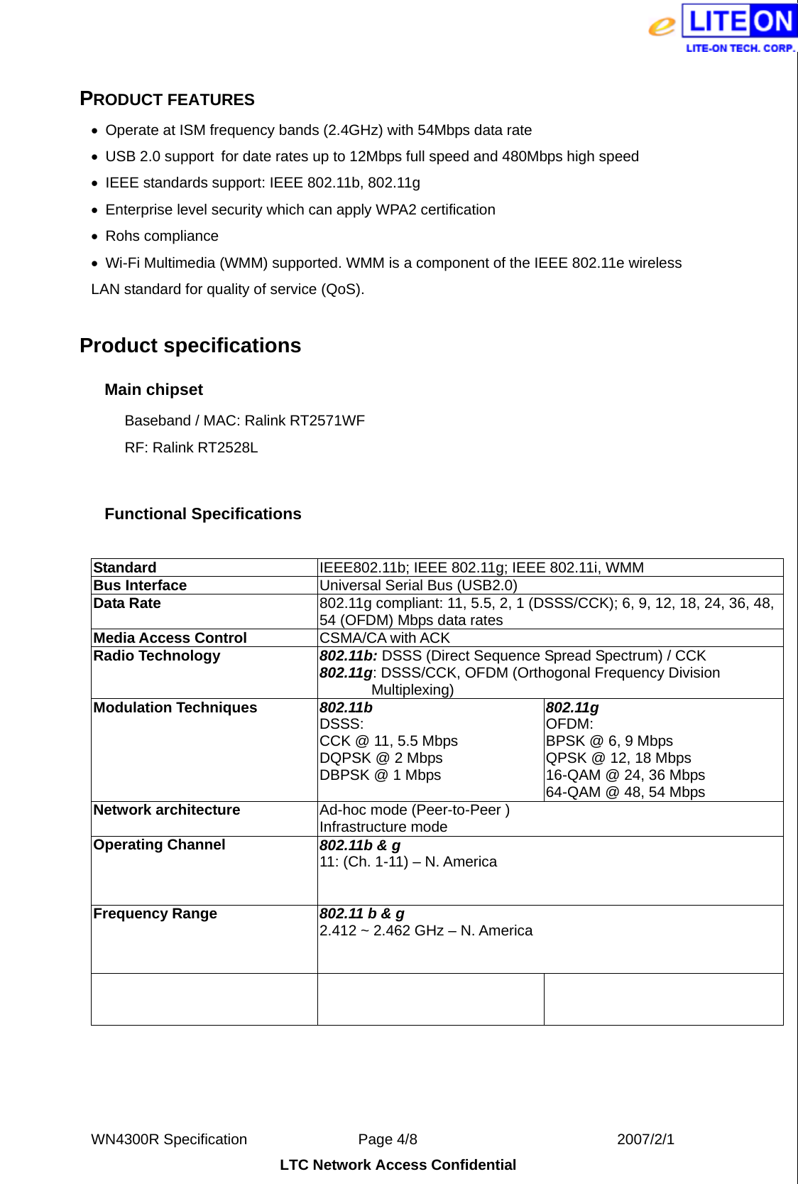  WN4300R Specification               Page 4/8                           2007/2/1 LTC Network Access Confidential  PRODUCT FEATURES •  Operate at ISM frequency bands (2.4GHz) with 54Mbps data rate •  USB 2.0 support  for date rates up to 12Mbps full speed and 480Mbps high speed • IEEE standards support: IEEE 802.11b, 802.11g   •  Enterprise level security which can apply WPA2 certification • Rohs compliance •  Wi-Fi Multimedia (WMM) supported. WMM is a component of the IEEE 802.11e wireless LAN standard for quality of service (QoS).  Product specifications   Main chipset Baseband / MAC: Ralink RT2571WF   RF: Ralink RT2528L  Functional Specifications  Standard   IEEE802.11b; IEEE 802.11g; IEEE 802.11i, WMM Bus Interface  Universal Serial Bus (USB2.0) Data Rate    802.11g compliant: 11, 5.5, 2, 1 (DSSS/CCK); 6, 9, 12, 18, 24, 36, 48, 54 (OFDM) Mbps data rates Media Access Control  CSMA/CA with ACK Radio Technology  802.11b: DSSS (Direct Sequence Spread Spectrum) / CCK 802.11g: DSSS/CCK, OFDM (Orthogonal Frequency Division   Multiplexing) Modulation Techniques  802.11b DSSS: CCK @ 11, 5.5 Mbps DQPSK @ 2 Mbps DBPSK @ 1 Mbps 802.11g OFDM: BPSK @ 6, 9 Mbps QPSK @ 12, 18 Mbps 16-QAM @ 24, 36 Mbps 64-QAM @ 48, 54 Mbps Network architecture  Ad-hoc mode (Peer-to-Peer ) Infrastructure mode Operating Channel  802.11b &amp; g 11: (Ch. 1-11) – N. America 14: (Ch. 1-14) – Japan 13: (Ch. 1-13) – Europe ETSI Frequency Range    802.11 b &amp; g 2.412 ~ 2.462 GHz – N. America 2.412 ~ 2.484 GHz – Japan 2.412 ~ 2.472 GHz – Europe ETSI Transmit Output Power    802.11b 17 +-1.5 dBm  802.11 g 15 +-1.5 dBm 