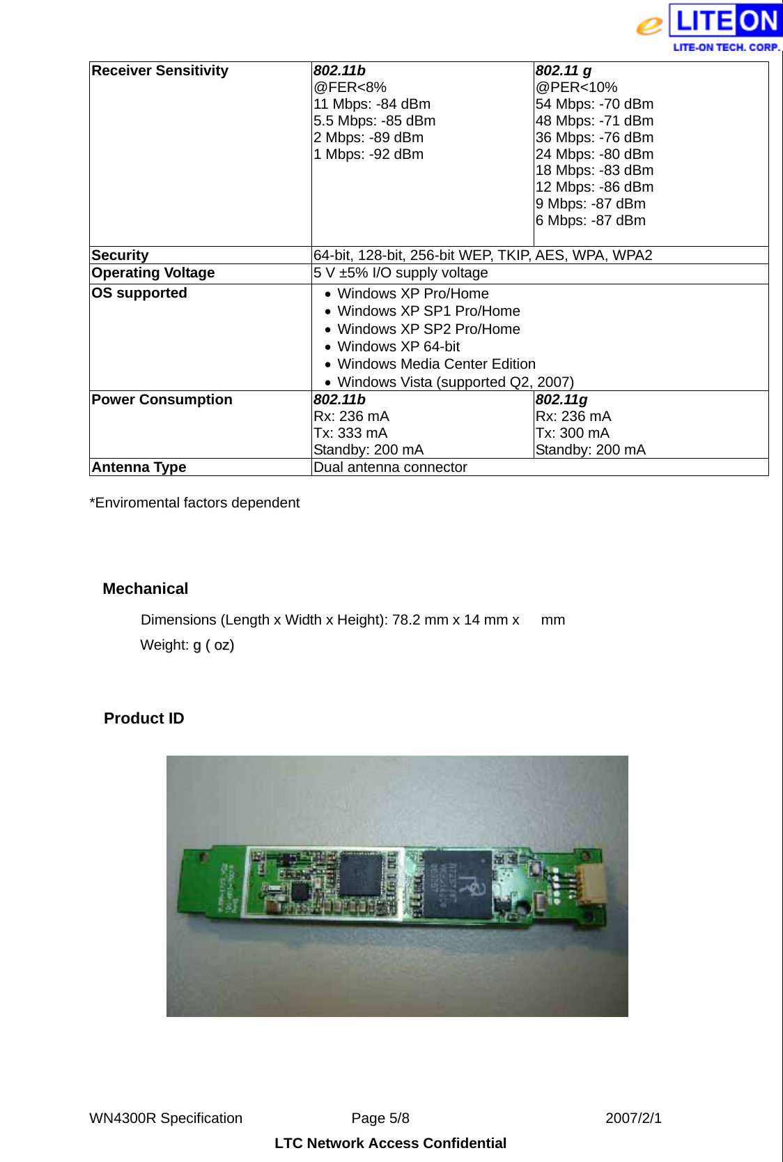  WN4300R Specification               Page 5/8                           2007/2/1 LTC Network Access Confidential Receiver Sensitivity  802.11b @FER&lt;8% 11 Mbps: -84 dBm 5.5 Mbps: -85 dBm 2 Mbps: -89 dBm 1 Mbps: -92 dBm 802.11 g @PER&lt;10% 54 Mbps: -70 dBm 48 Mbps: -71 dBm 36 Mbps: -76 dBm 24 Mbps: -80 dBm 18 Mbps: -83 dBm 12 Mbps: -86 dBm 9 Mbps: -87 dBm 6 Mbps: -87 dBm Security  64-bit, 128-bit, 256-bit WEP, TKIP, AES, WPA, WPA2 Operating Voltage  5 V ±5% I/O supply voltage OS supported  •  Windows XP Pro/Home •  Windows XP SP1 Pro/Home •  Windows XP SP2 Pro/Home •  Windows XP 64-bit •  Windows Media Center Edition •  Windows Vista (supported Q2, 2007) Power Consumption  802.11b Rx: 236 mA Tx: 333 mA Standby: 200 mA 802.11g Rx: 236 mA Tx: 300 mA Standby: 200 mA Antenna Type  Dual antenna connector *Enviromental factors dependent  Mechanical Dimensions (Length x Width x Height):  78.2 mm x 14 mm x      mm   Weight:  gg  ((  oozz))    Product ID     