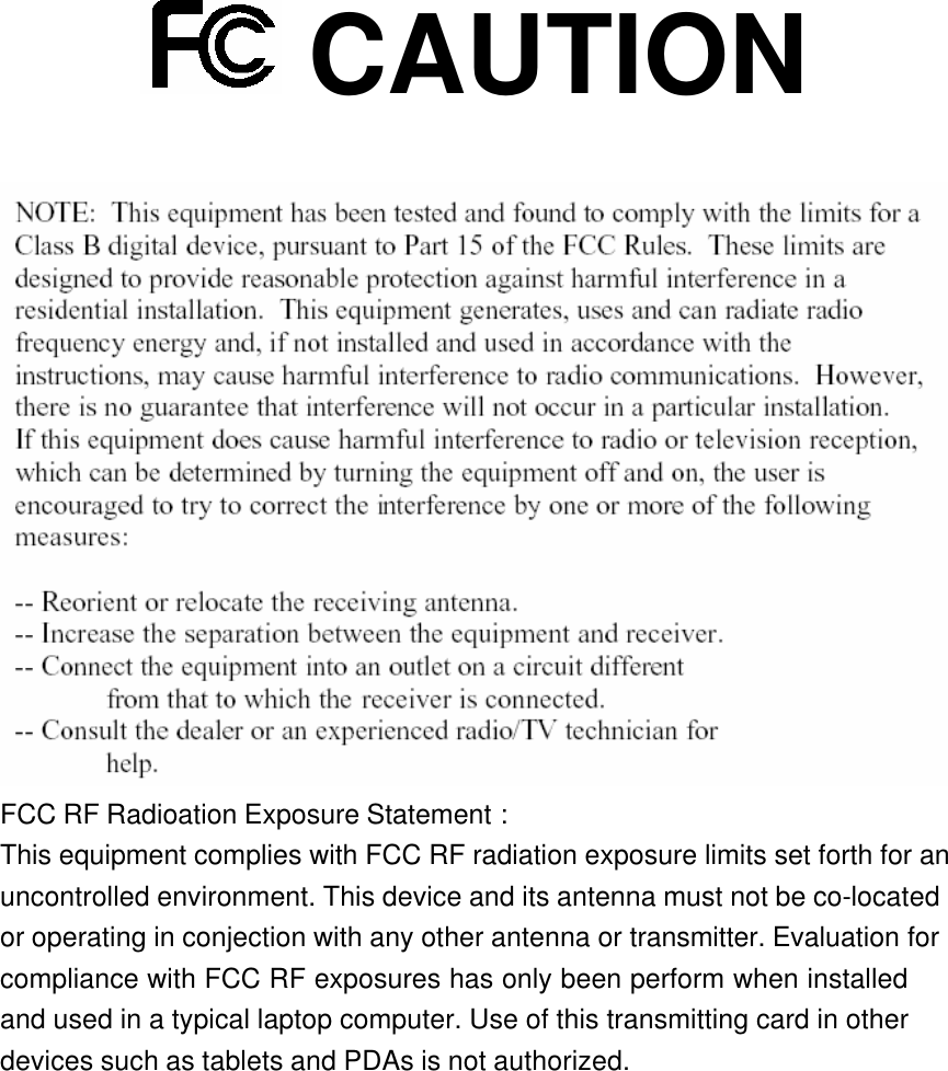    CAUTION   FCC RF Radioation Exposure Statement : This equipment complies with FCC RF radiation exposure limits set forth for an uncontrolled environment. This device and its antenna must not be co-located or operating in conjection with any other antenna or transmitter. Evaluation for compliance with FCC RF exposures has only been perform when installed  and used in a typical laptop computer. Use of this transmitting card in other devices such as tablets and PDAs is not authorized. 