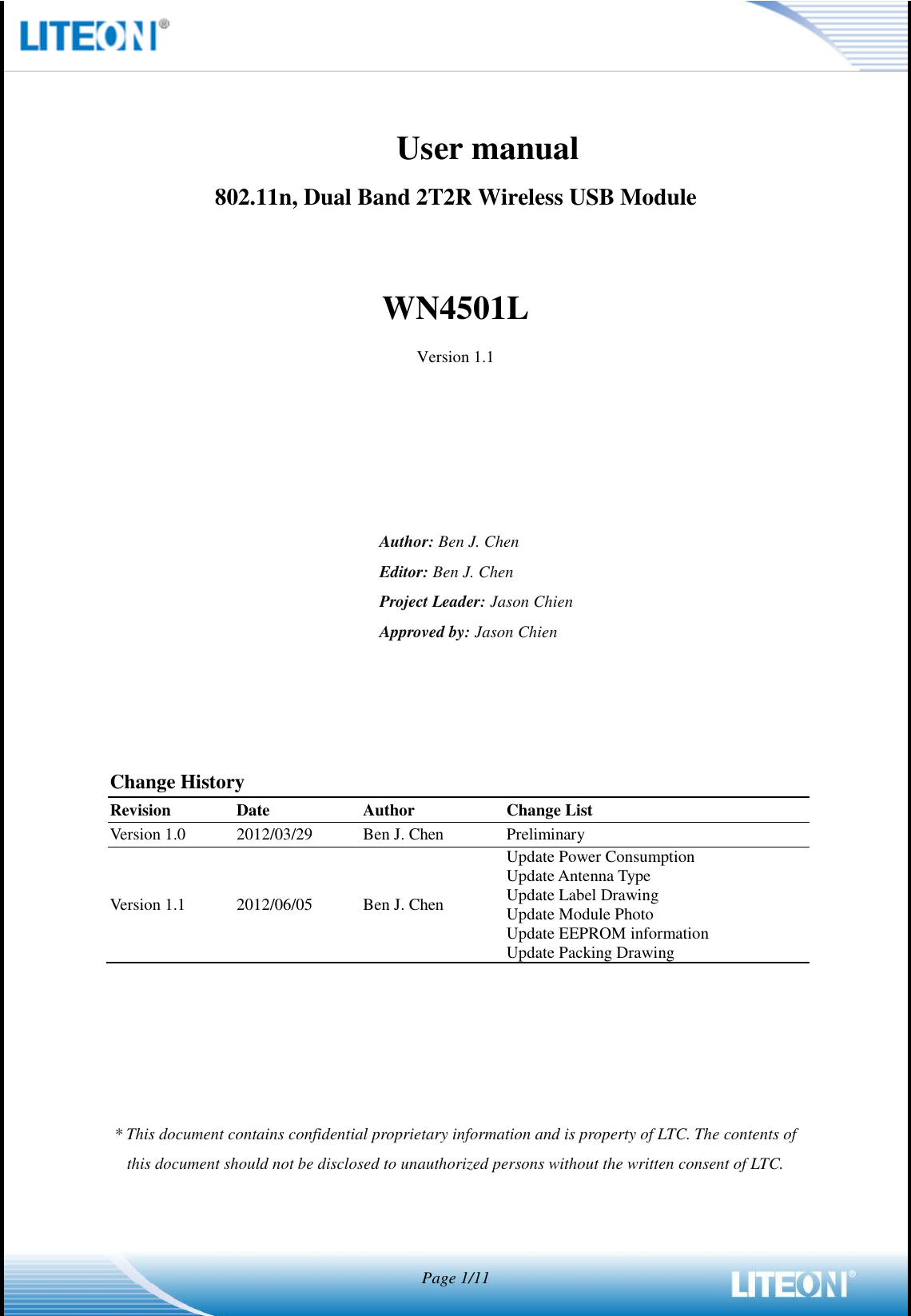  Page 1/11                      User manual                       802.11n, Dual Band 2T2R Wireless USB Module  WN4501L Version 1.1      Author: Ben J. Chen Editor: Ben J. Chen Project Leader: Jason Chien Approved by: Jason Chien     Change History Revision Date Author Change List Version 1.0 2012/03/29 Ben J. Chen Preliminary Version 1.1 2012/06/05 Ben J. Chen Update Power Consumption Update Antenna Type Update Label Drawing Update Module Photo Update EEPROM information Update Packing Drawing      * This document contains confidential proprietary information and is property of LTC. The contents of this document should not be disclosed to unauthorized persons without the written consent of LTC.    