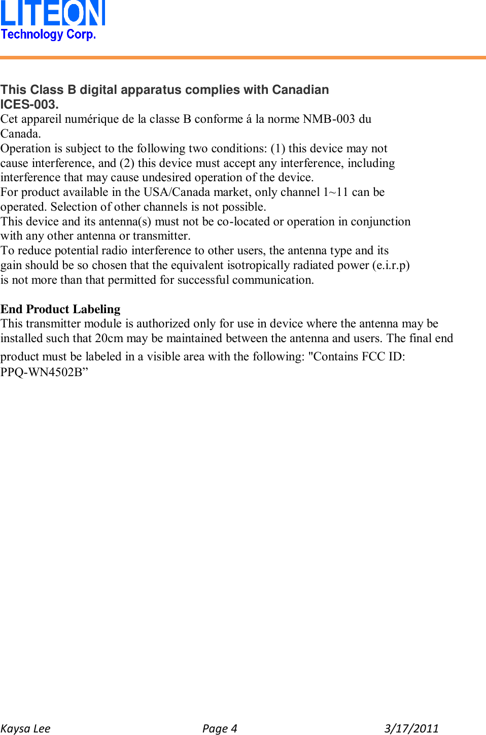   Kaysa Lee  Page 4  3/17/2011     This Class B digital apparatus complies with Canadian ICES-003. Cet appareil numérique de la classe B conforme á la norme NMB-003 du Canada. Operation is subject to the following two conditions: (1) this device may not cause interference, and (2) this device must accept any interference, including interference that may cause undesired operation of the device. For product available in the USA/Canada market, only channel 1~11 can be operated. Selection of other channels is not possible. This device and its antenna(s) must not be co-located or operation in conjunction with any other antenna or transmitter. To reduce potential radio interference to other users, the antenna type and its gain should be so chosen that the equivalent isotropically radiated power (e.i.r.p) is not more than that permitted for successful communication.  End Product Labeling This transmitter module is authorized only for use in device where the antenna may be installed such that 20cm may be maintained between the antenna and users. The final end product must be labeled in a visible area with the following: &quot;Contains FCC ID: PPQ-WN4502B”  