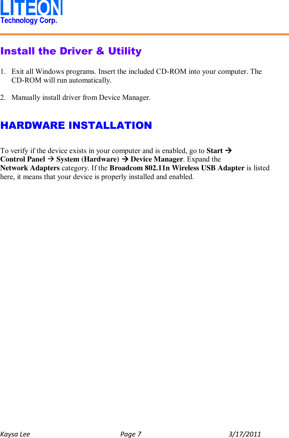   Kaysa Lee  Page 7  3/17/2011    Install the Driver &amp; Utility  1. Exit all Windows programs. Insert the included CD-ROM into your computer. The CD-ROM will run automatically.  2. Manually install driver from Device Manager.   HARDWARE INSTALLATION  To verify if the device exists in your computer and is enabled, go to Start  Control Panel  System (Hardware)  Device Manager. Expand the Network Adapters category. If the Broadcom 802.11n Wireless USB Adapter is listed here, it means that your device is properly installed and enabled.    