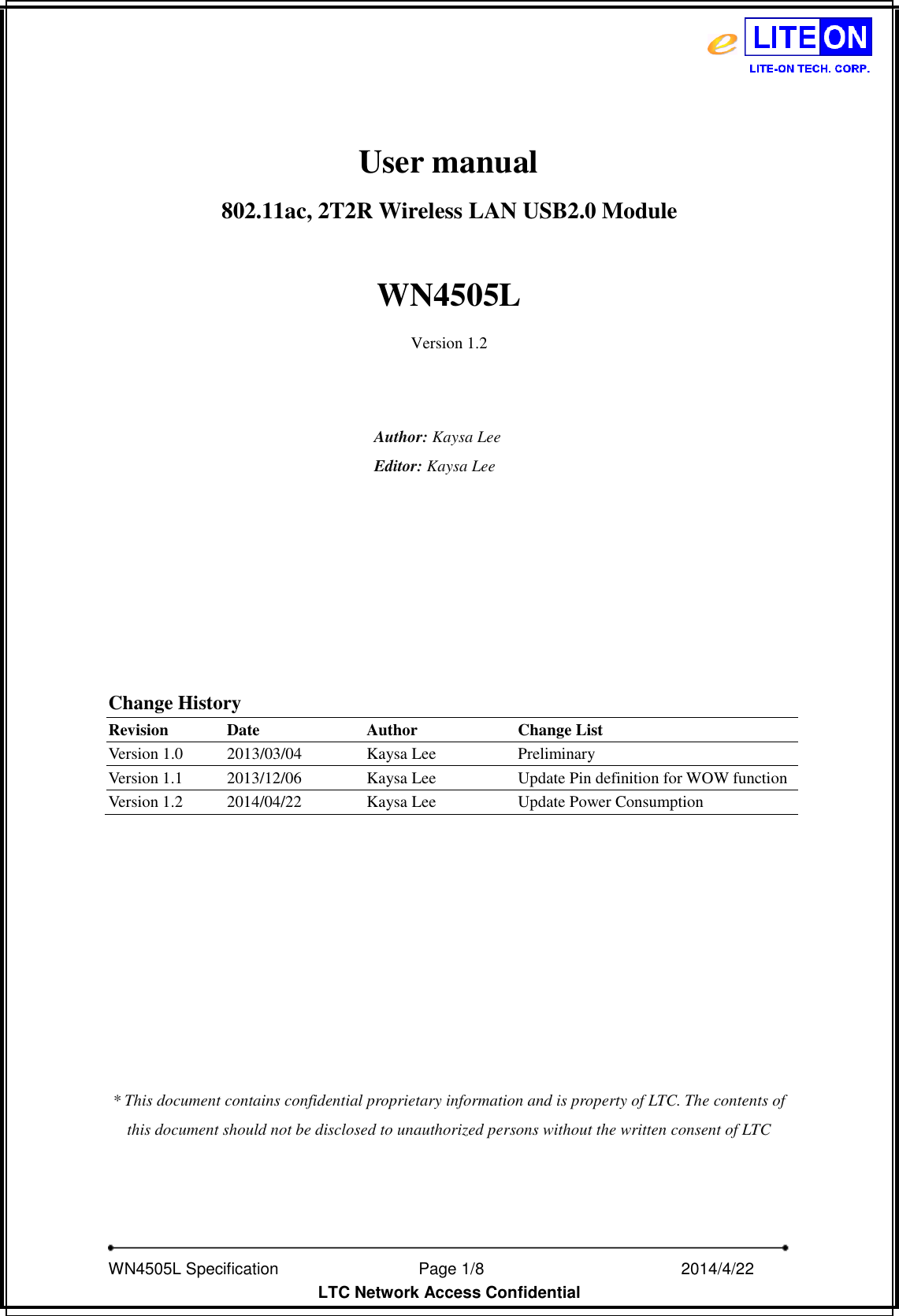   WN4505L Specification                              Page 1/8                                                2014/4/22   LTC Network Access Confidential                 User manual802.11ac, 2T2R Wireless LAN USB2.0 Module    WN4505L Version 1.2   Author: Kaysa Lee Editor: Kaysa Lee          Change History Revision Date Author Change List Version 1.0 2013/03/04 Kaysa Lee Preliminary Version 1.1 2013/12/06 Kaysa Lee Update Pin definition for WOW function Version 1.2 2014/04/22 Kaysa Lee Update Power Consumption          * This document contains confidential proprietary information and is property of LTC. The contents of this document should not be disclosed to unauthorized persons without the written consent of LTC 