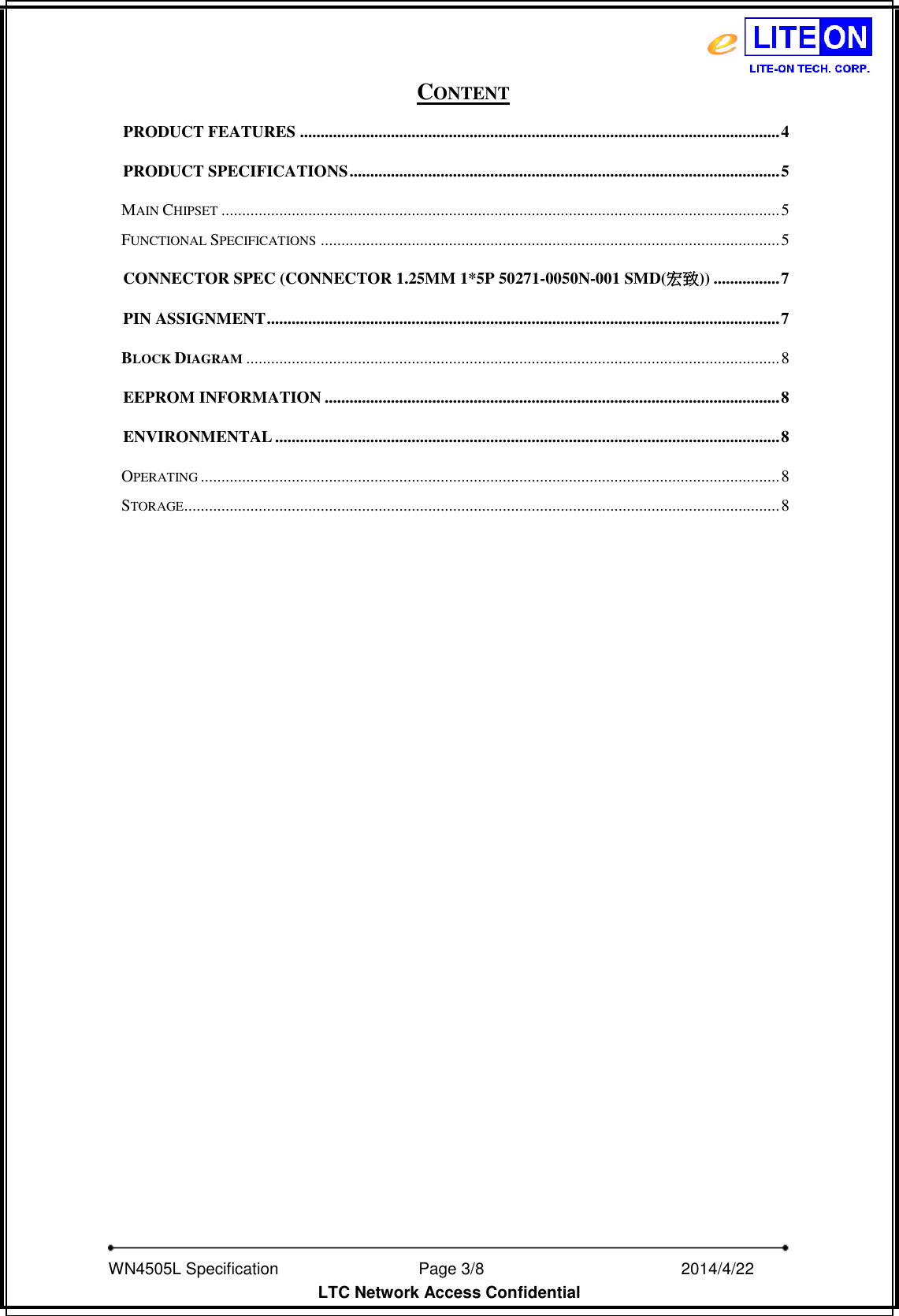   WN4505L Specification                              Page 3/8                                                2014/4/22   LTC Network Access Confidential CONTENT PRODUCT FEATURES .................................................................................................................... 4 PRODUCT SPECIFICATIONS ........................................................................................................ 5 MAIN CHIPSET ....................................................................................................................................... 5 FUNCTIONAL SPECIFICATIONS ............................................................................................................... 5 CONNECTOR SPEC (CONNECTOR 1.25MM 1*5P 50271-0050N-001 SMD(宏致)) ................ 7 PIN ASSIGNMENT ............................................................................................................................ 7 BLOCK DIAGRAM ................................................................................................................................. 8 EEPROM INFORMATION .............................................................................................................. 8 ENVIRONMENTAL .......................................................................................................................... 8 OPERATING ............................................................................................................................................ 8 STORAGE ................................................................................................................................................ 8  