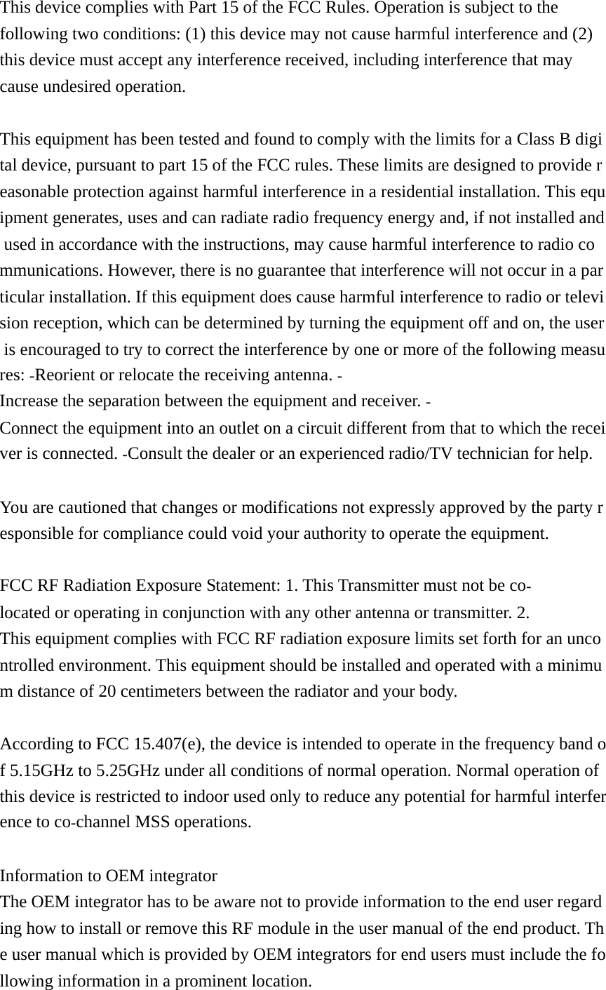 This device complies with Part 15 of the FCC Rules. Operation is subject to the following two conditions: (1) this device may not cause harmful interference and (2) this device must accept any interference received, including interference that may cause undesired operation.  This equipment has been tested and found to comply with the limits for a Class B digital device, pursuant to part 15 of the FCC rules. These limits are designed to provide reasonable protection against harmful interference in a residential installation. This equipment generates, uses and can radiate radio frequency energy and, if not installed and used in accordance with the instructions, may cause harmful interference to radio communications. However, there is no guarantee that interference will not occur in a particular installation. If this equipment does cause harmful interference to radio or television reception, which can be determined by turning the equipment off and on, the user is encouraged to try to correct the interference by one or more of the following measures: Reorient or relocate the receiving antenna. Increase the separation between the equipment and receiver. Connect the equipment into an outlet on a circuit different from that to which the receiver is connected. Consult the dealer or an experienced radio/TV technician for help.   You are cautioned that changes or modifications not expressly approved by the party responsible for compliance could void your authority to operate the equipment.   FCC RF Radiation Exposure Statement: 1. This Transmitter must not be colocated or operating in conjunction with any other antenna or transmitter. 2. This equipment complies with FCC RF radiation exposure limits set forth for an uncontrolled environment. This equipment should be installed and operated with a minimum distance of 20 centimeters between the radiator and your body.   According to FCC 15.407(e), the device is intended to operate in the frequency band of 5.15GHz to 5.25GHz under all conditions of normal operation. Normal operation of this device is restricted to indoor used only to reduce any potential for harmful interference to cochannel MSS operations.   Information to OEM integrator The OEM integrator has to be aware not to provide information to the end user regarding how to install or remove this RF module in the user manual of the end product. The user manual which is provided by OEM integrators for end users must include the following information in a prominent location.  