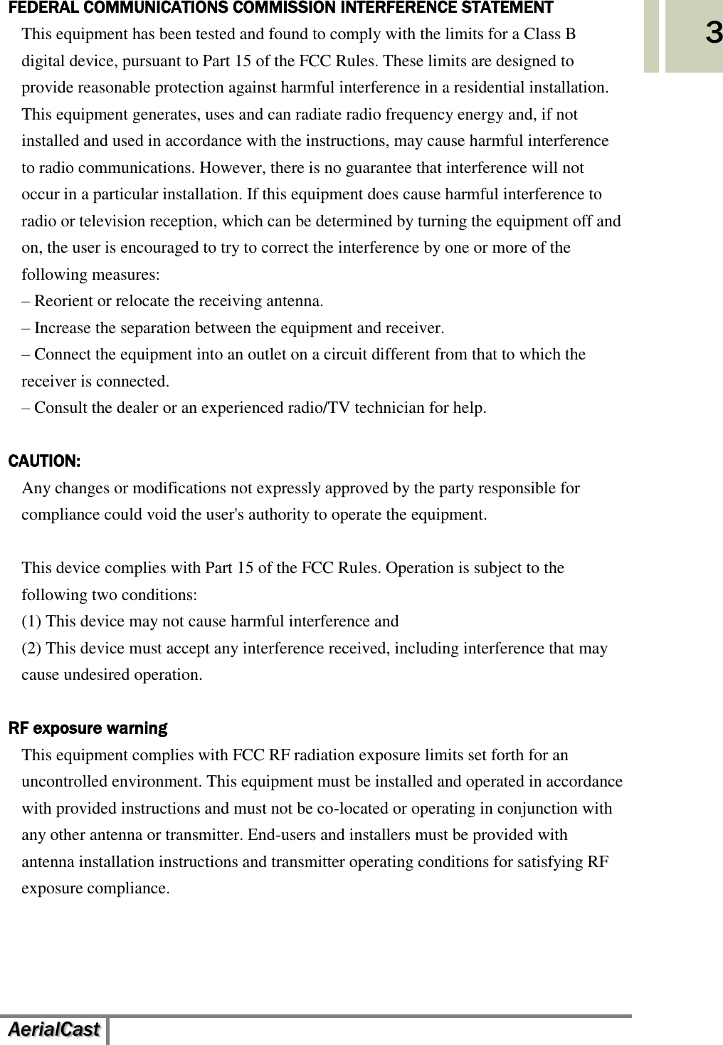    AerialCast   3 FEDERAL COMMUNICATIONS COMMISSION INTERFERENCE STATEMENT This equipment has been tested and found to comply with the limits for a Class B digital device, pursuant to Part 15 of the FCC Rules. These limits are designed to provide reasonable protection against harmful interference in a residential installation. This equipment generates, uses and can radiate radio frequency energy and, if not installed and used in accordance with the instructions, may cause harmful interference to radio communications. However, there is no guarantee that interference will not occur in a particular installation. If this equipment does cause harmful interference to radio or television reception, which can be determined by turning the equipment off and on, the user is encouraged to try to correct the interference by one or more of the following measures: – Reorient or relocate the receiving antenna. – Increase the separation between the equipment and receiver. – Connect the equipment into an outlet on a circuit different from that to which the receiver is connected. – Consult the dealer or an experienced radio/TV technician for help.  CAUTION: Any changes or modifications not expressly approved by the party responsible for compliance could void the user&apos;s authority to operate the equipment.  This device complies with Part 15 of the FCC Rules. Operation is subject to the following two conditions: (1) This device may not cause harmful interference and (2) This device must accept any interference received, including interference that may cause undesired operation.  RF exposure warning   This equipment complies with FCC RF radiation exposure limits set forth for an uncontrolled environment. This equipment must be installed and operated in accordance with provided instructions and must not be co-located or operating in conjunction with any other antenna or transmitter. End-users and installers must be provided with antenna installation instructions and transmitter operating conditions for satisfying RF exposure compliance.      