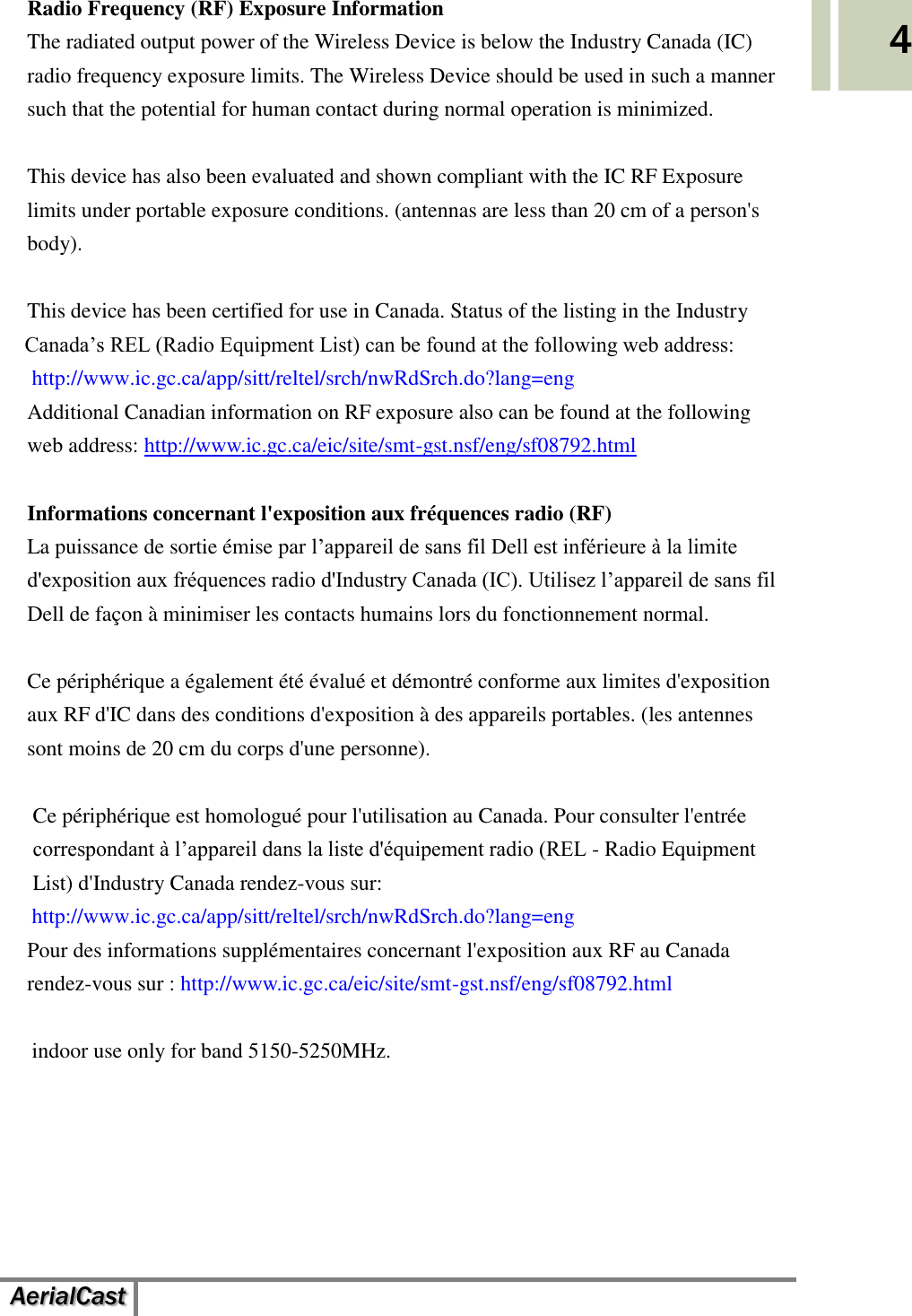   AerialCast   4 Radio Frequency (RF) Exposure Information   The radiated output power of the Wireless Device is below the Industry Canada (IC) radio frequency exposure limits. The Wireless Device should be used in such a manner such that the potential for human contact during normal operation is minimized.    This device has also been evaluated and shown compliant with the IC RF Exposure limits under portable exposure conditions. (antennas are less than 20 cm of a person&apos;s body).  This device has been certified for use in Canada. Status of the listing in the Industry   Canada’s REL (Radio Equipment List) can be found at the following web address: http://www.ic.gc.ca/app/sitt/reltel/srch/nwRdSrch.do?lang=eng   Additional Canadian information on RF exposure also can be found at the following web address: http://www.ic.gc.ca/eic/site/smt-gst.nsf/eng/sf08792.html  Informations concernant l&apos;exposition aux fréquences radio (RF) La puissance de sortie émise par l’appareil de sans fil Dell est inférieure à la limite d&apos;exposition aux fréquences radio d&apos;Industry Canada (IC). Utilisez l’appareil de sans fil Dell de façon à minimiser les contacts humains lors du fonctionnement normal.  Ce périphérique a également été évalué et démontré conforme aux limites d&apos;exposition aux RF d&apos;IC dans des conditions d&apos;exposition à des appareils portables. (les antennes sont moins de 20 cm du corps d&apos;une personne).      Ce périphérique est homologué pour l&apos;utilisation au Canada. Pour consulter l&apos;entrée correspondant à l’appareil dans la liste d&apos;équipement radio (REL - Radio Equipment List) d&apos;Industry Canada rendez-vous sur:   http://www.ic.gc.ca/app/sitt/reltel/srch/nwRdSrch.do?lang=eng   Pour des informations supplémentaires concernant l&apos;exposition aux RF au Canada rendez-vous sur : http://www.ic.gc.ca/eic/site/smt-gst.nsf/eng/sf08792.html  indoor use only for band 5150-5250MHz.    