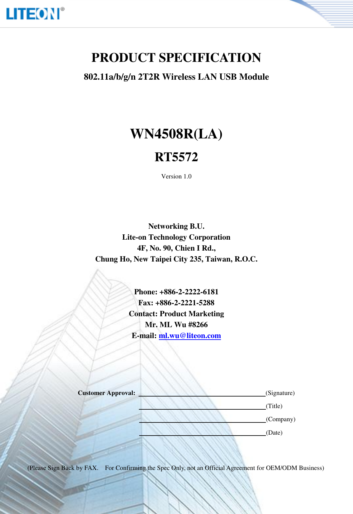   Page 2/13   PRODUCT SPECIFICATION 802.11a/b/g/n 2T2R Wireless LAN USB Module   WN4508R(LA) RT5572 Version 1.0     Networking B.U. Lite-on Technology Corporation 4F, No. 90, Chien I Rd., Chung Ho, New Taipei City 235, Taiwan, R.O.C.   Phone: +886-2-2222-6181 Fax: +886-2-2221-5288 Contact: Product Marketing Mr. ML Wu #8266 E-mail: ml.wu@liteon.com        Customer Approval:                                                                                (Signature)                                                                      (Title)                                                                      (Company)                                                                      (Date)   (Please Sign Back by FAX.    For Confirming the Spec Only, not an Official Agreement for OEM/ODM Business) 