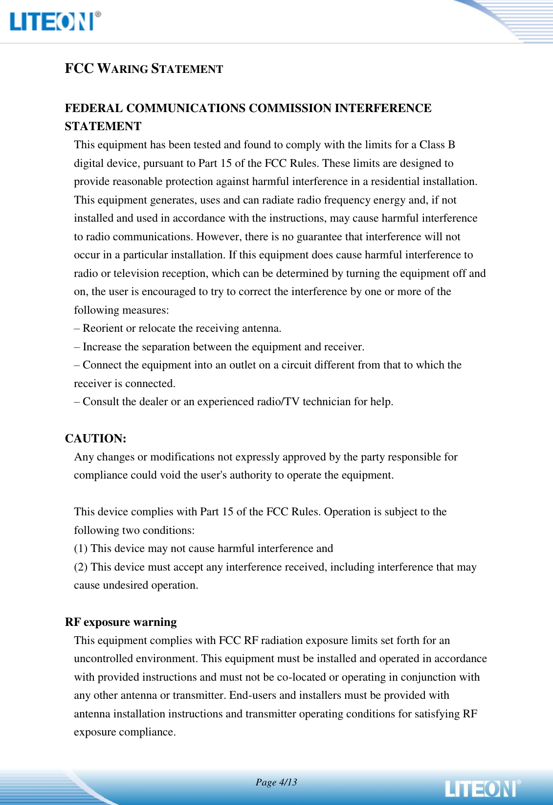   Page 4/13   FCC WARING STATEMENT  FEDERAL COMMUNICATIONS COMMISSION INTERFERENCE STATEMENT This equipment has been tested and found to comply with the limits for a Class B digital device, pursuant to Part 15 of the FCC Rules. These limits are designed to provide reasonable protection against harmful interference in a residential installation. This equipment generates, uses and can radiate radio frequency energy and, if not installed and used in accordance with the instructions, may cause harmful interference to radio communications. However, there is no guarantee that interference will not occur in a particular installation. If this equipment does cause harmful interference to radio or television reception, which can be determined by turning the equipment off and on, the user is encouraged to try to correct the interference by one or more of the following measures: – Reorient or relocate the receiving antenna. – Increase the separation between the equipment and receiver. – Connect the equipment into an outlet on a circuit different from that to which the receiver is connected. – Consult the dealer or an experienced radio/TV technician for help.  CAUTION: Any changes or modifications not expressly approved by the party responsible for compliance could void the user&apos;s authority to operate the equipment.  This device complies with Part 15 of the FCC Rules. Operation is subject to the following two conditions: (1) This device may not cause harmful interference and (2) This device must accept any interference received, including interference that may cause undesired operation.  RF exposure warning   This equipment complies with FCC RF radiation exposure limits set forth for an uncontrolled environment. This equipment must be installed and operated in accordance with provided instructions and must not be co-located or operating in conjunction with any other antenna or transmitter. End-users and installers must be provided with antenna installation instructions and transmitter operating conditions for satisfying RF exposure compliance.   