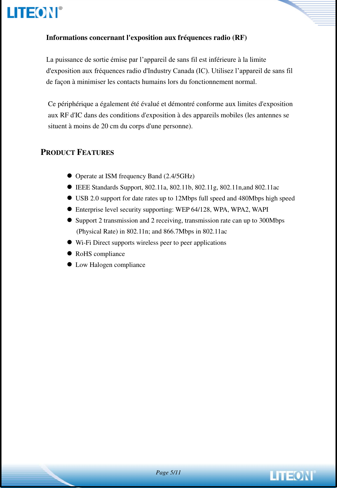  Page 5/11   Informations concernant l&apos;exposition aux fréquences radio (RF)  La puissance de sortie émise par l’appareil de sans fil est inférieure à la limite d&apos;exposition aux fréquences radio d&apos;Industry Canada (IC). Utilisez l’appareil de sans fil de façon à minimiser les contacts humains lors du fonctionnement normal.  Ce périphérique a également été évalué et démontré conforme aux limites d&apos;exposition aux RF d&apos;IC dans des conditions d&apos;exposition à des appareils mobiles (les antennes se situent à moins de 20 cm du corps d&apos;une personne).  PRODUCT FEATURES   Operate at ISM frequency Band (2.4/5GHz)  IEEE Standards Support, 802.11a, 802.11b, 802.11g, 802.11n,and 802.11ac  USB 2.0 support for date rates up to 12Mbps full speed and 480Mbps high speed  Enterprise level security supporting: WEP 64/128, WPA, WPA2, WAPI  Support 2 transmission and 2 receiving, transmission rate can up to 300Mbps (Physical Rate) in 802.11n; and 866.7Mbps in 802.11ac  Wi-Fi Direct supports wireless peer to peer applications  RoHS compliance  Low Halogen compliance 