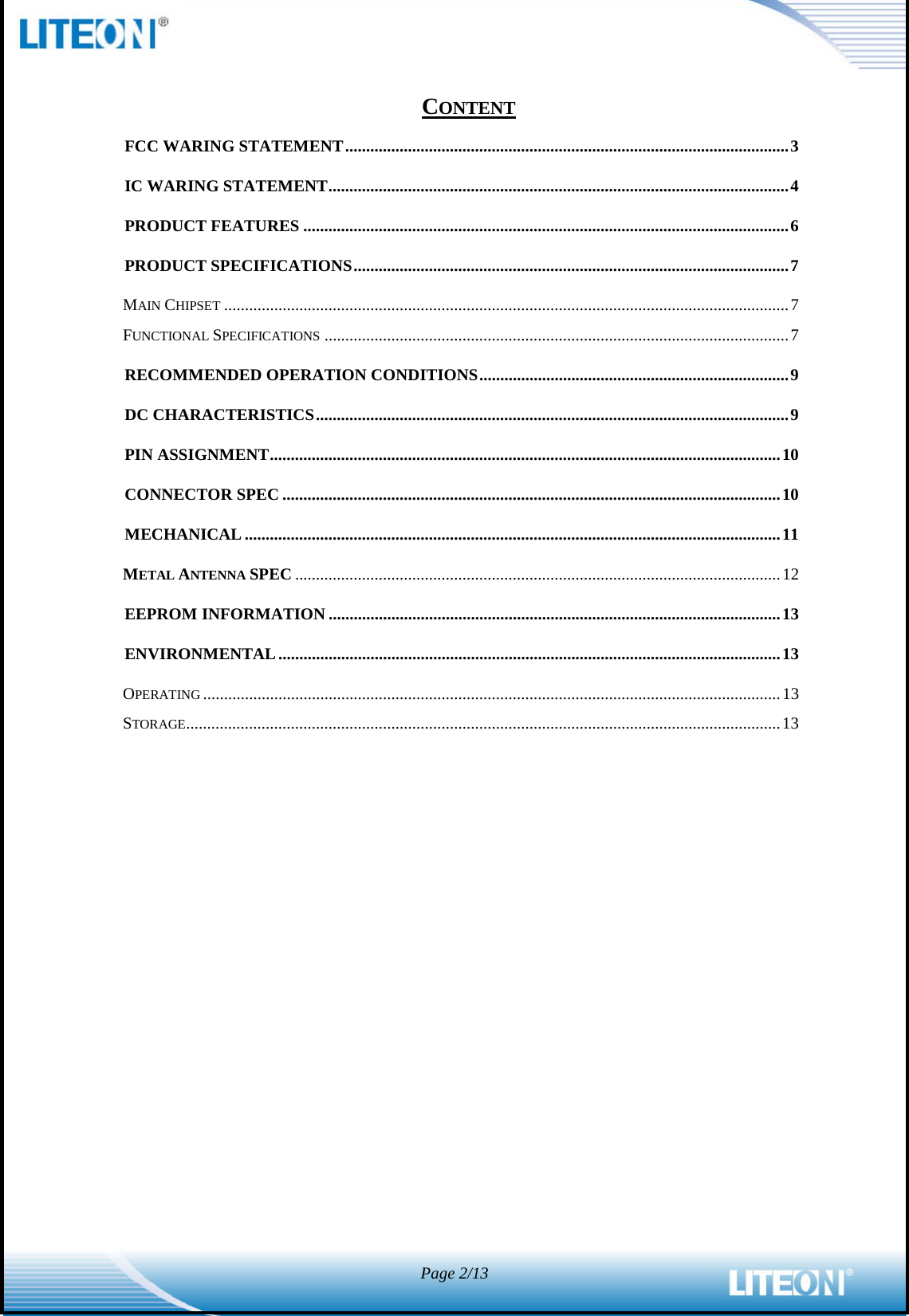  Page 2/13   CONTENT FCC WARING STATEMENT .......................................................................................................... 3 IC WARING STATEMENT .............................................................................................................. 4 PRODUCT FEATURES .................................................................................................................... 6 PRODUCT SPECIFICATIONS ........................................................................................................ 7 MAIN CHIPSET ....................................................................................................................................... 7 FUNCTIONAL SPECIFICATIONS ............................................................................................................... 7 RECOMMENDED OPERATION CONDITIONS .......................................................................... 9 DC CHARACTERISTICS ................................................................................................................. 9 PIN ASSIGNMENT .......................................................................................................................... 10 CONNECTOR SPEC ....................................................................................................................... 10 MECHANICAL ................................................................................................................................ 11 METAL ANTENNA SPEC .................................................................................................................... 12 EEPROM INFORMATION ............................................................................................................ 13 ENVIRONMENTAL ........................................................................................................................ 13 OPERATING .......................................................................................................................................... 13 STORAGE .............................................................................................................................................. 13  