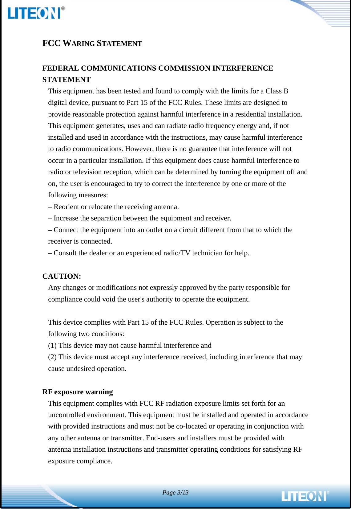  Page 3/13   FCC WARING STATEMENT  FEDERAL COMMUNICATIONS COMMISSION INTERFERENCE STATEMENT This equipment has been tested and found to comply with the limits for a Class B digital device, pursuant to Part 15 of the FCC Rules. These limits are designed to provide reasonable protection against harmful interference in a residential installation. This equipment generates, uses and can radiate radio frequency energy and, if not installed and used in accordance with the instructions, may cause harmful interference to radio communications. However, there is no guarantee that interference will not occur in a particular installation. If this equipment does cause harmful interference to radio or television reception, which can be determined by turning the equipment off and on, the user is encouraged to try to correct the interference by one or more of the following measures: – Reorient or relocate the receiving antenna. – Increase the separation between the equipment and receiver. – Connect the equipment into an outlet on a circuit different from that to which the receiver is connected. – Consult the dealer or an experienced radio/TV technician for help.  CAUTION: Any changes or modifications not expressly approved by the party responsible for compliance could void the user&apos;s authority to operate the equipment.  This device complies with Part 15 of the FCC Rules. Operation is subject to the following two conditions: (1) This device may not cause harmful interference and (2) This device must accept any interference received, including interference that may cause undesired operation.  RF exposure warning   This equipment complies with FCC RF radiation exposure limits set forth for an uncontrolled environment. This equipment must be installed and operated in accordance with provided instructions and must not be co-located or operating in conjunction with any other antenna or transmitter. End-users and installers must be provided with antenna installation instructions and transmitter operating conditions for satisfying RF exposure compliance.   