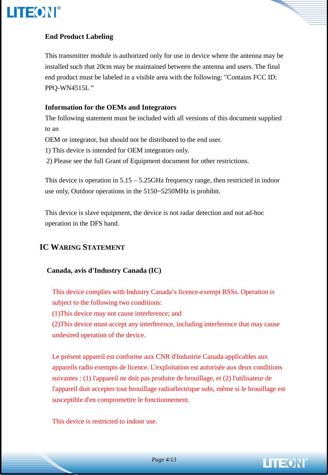  Page 4/13   End Product Labeling This transmitter module is authorized only for use in device where the antenna may be installed such that 20cm may be maintained between the antenna and users. The final end product must be labeled in a visible area with the following: &quot;Contains FCC ID: PPQ-WN4515L ”   Information for the OEMs and Integrators The following statement must be included with all versions of this document supplied to an OEM or integrator, but should not be distributed to the end user. 1) This device is intended for OEM integrators only. 2) Please see the full Grant of Equipment document for other restrictions.   This device is operation in 5.15 – 5.25GHz frequency range, then restricted in indoor use only, Outdoor operations in the 5150~5250MHz is prohibit.   This device is slave equipment, the device is not radar detection and not ad-hoc operation in the DFS band.  IC WARING STATEMENT  Canada, avis d&apos;Industry Canada (IC)    This device complies with Industry Canada’s licence-exempt RSSs. Operation is subject to the following two conditions: (1)This device may not cause interference; and   (2)This device must accept any interference, including interference that may cause undesired operation of the device.  Le présent appareil est conforme aux CNR d&apos;Industrie Canada applicables aux appareils radio exempts de licence. L&apos;exploitation est autorisée aux deux conditions suivantes : (1) l&apos;appareil ne doit pas produire de brouillage, et (2) l&apos;utilisateur de l&apos;appareil doit accepter tout brouillage radioélectrique subi, même si le brouillage est susceptible d&apos;en compromettre le fonctionnement.  This device is restricted to indoor use.   