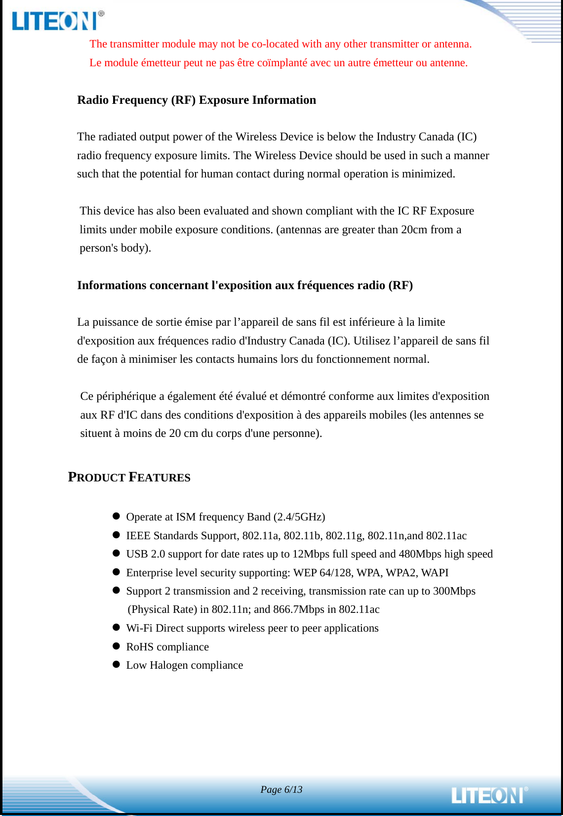  Page 6/13  The transmitter module may not be co-located with any other transmitter or antenna. Le module émetteur peut ne pas être coïmplanté avec un autre émetteur ou antenne.  Radio Frequency (RF) Exposure Information    The radiated output power of the Wireless Device is below the Industry Canada (IC) radio frequency exposure limits. The Wireless Device should be used in such a manner such that the potential for human contact during normal operation is minimized.    This device has also been evaluated and shown compliant with the IC RF Exposure limits under mobile exposure conditions. (antennas are greater than 20cm from a person&apos;s body).  Informations concernant l&apos;exposition aux fréquences radio (RF)  La puissance de sortie émise par l’appareil de sans fil est inférieure à la limite d&apos;exposition aux fréquences radio d&apos;Industry Canada (IC). Utilisez l’appareil de sans fil de façon à minimiser les contacts humains lors du fonctionnement normal.  Ce périphérique a également été évalué et démontré conforme aux limites d&apos;exposition aux RF d&apos;IC dans des conditions d&apos;exposition à des appareils mobiles (les antennes se situent à moins de 20 cm du corps d&apos;une personne).  PRODUCT FEATURES   Operate at ISM frequency Band (2.4/5GHz)  IEEE Standards Support, 802.11a, 802.11b, 802.11g, 802.11n,and 802.11ac  USB 2.0 support for date rates up to 12Mbps full speed and 480Mbps high speed  Enterprise level security supporting: WEP 64/128, WPA, WPA2, WAPI  Support 2 transmission and 2 receiving, transmission rate can up to 300Mbps (Physical Rate) in 802.11n; and 866.7Mbps in 802.11ac  Wi-Fi Direct supports wireless peer to peer applications  RoHS compliance  Low Halogen compliance 