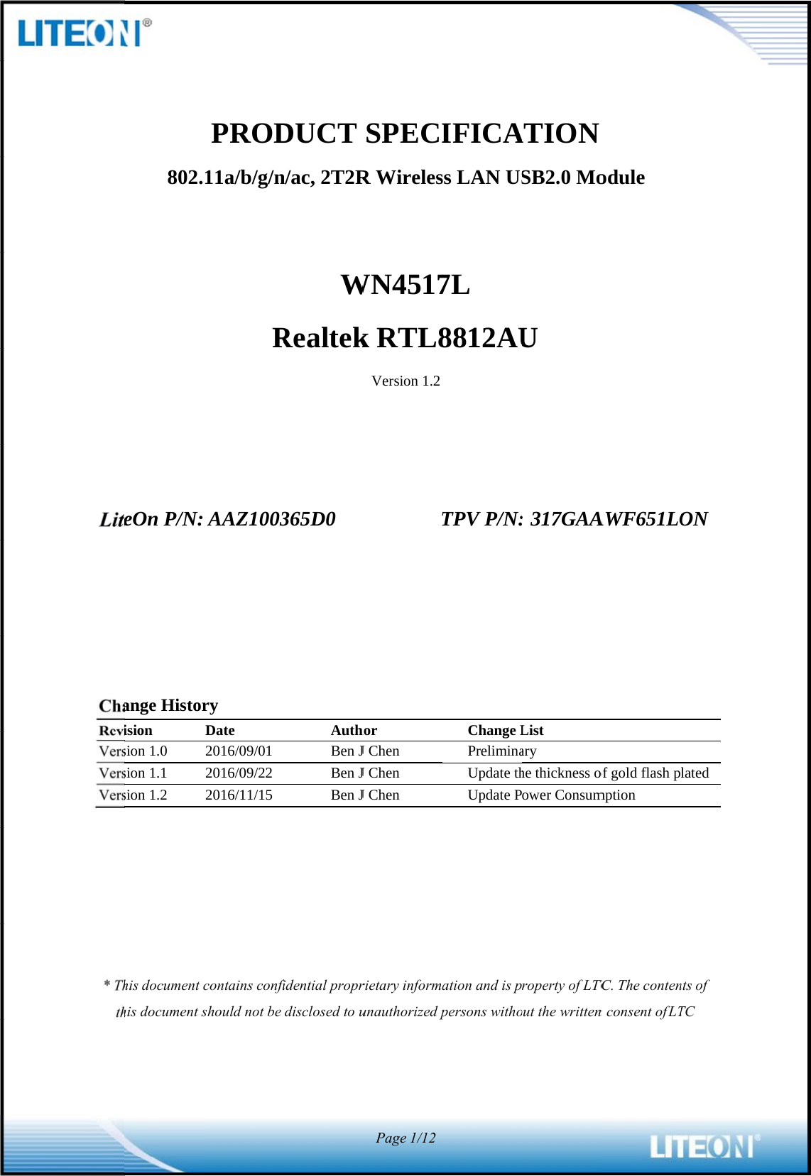                                    LiteChaReviVersVersVers* Thth802.eOn P/N:ange Historision sion 1.0 sion 1.1 sion 1.2 his document chis document sPROD11a/b/g/nR AAZ1003ry Date 2016/09/01 2016/09/22 2016/11/15 contains confishould not be DUCT n/ac, 2T2RWRealtek365D0AuthBen JBen JBen Jfidential proprdisclosed to uSPECIR WirelesWN4517k RTL8Version 1.2Thor J Chen J Chen J Chen rietary informaunauthorized pPage1/12IFICAss LAN US7L 8812AUTPV P/N:Change LPreliminaUpdate thUpdate Pation and is ppersons withoATION SB2.0 MoU : 317GAAList ary he thickness oower Consumroperty of LTCout the writtenodule AWF651LOof gold flash pmption TC. The contenn consent of LTON latednts of TC  