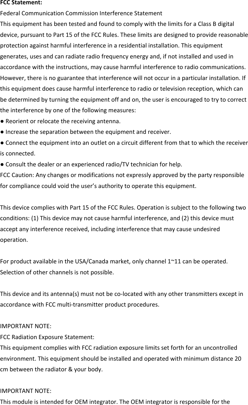 FCCStatement:FederalCommunicationCommissionInterferenceStatementThisequipmenthasbeentestedandfoundtocomplywiththelimitsforaClassBdigitaldevice,pursuanttoPart15oftheFCCRules.Theselimitsaredesignedtoprovidereasonableprotectionagainstharmfulinterferenceinaresidentialinstallation.Thisequipmentgenerates,usesandcanradiateradiofrequencyenergyand,ifnotinstalledandusedinaccordancewiththeinstructions,maycauseharmfulinterferencetoradiocommunications.However,thereisnoguaranteethatinterferencewillnotoccurinaparticularinstallation.Ifthisequipmentdoescauseharmfulinterferencetoradioortelevisionreception,whichcanbedeterminedbyturningtheequipmentoffandon,theuserisencouragedtotrytocorrecttheinterferencebyoneofthefollowingmeasures:●Reorientorrelocatethereceivingantenna.●Increasetheseparationbetweentheequipmentandreceiver.●Connecttheequipmentintoanoutletonacircuitdifferentfromthattowhichthereceiverisconnected.●Consultthedealeroranexperiencedradio/TVtechnicianforhelp.FCCCaution:Anychangesormodificationsnotexpresslyapprovedbythepartyresponsibleforcompliancecouldvoidtheuser’sauthoritytooperatethisequipment.ThisdevicecomplieswithPart15oftheFCCRules.Operationissubjecttothefollowingtwoconditions:(1)Thisdevicemaynotcauseharmfulinterference,and(2)thisdevicemustacceptanyinterferencereceived,includinginterferencethatmaycauseundesiredoperation.ForproductavailableintheUSA/Canadamarket,onlychannel1~11canbeoperated.Selectionofotherchannelsisnotpossible.Thisdeviceanditsantenna(s)mustnotbeco‐locatedwithanyothertransmittersexceptinaccordancewithFCCmulti‐transmitterproductprocedures.IMPORTANTNOTE:FCCRadiationExposureStatement:ThisequipmentcomplieswithFCCradiationexposurelimitssetforthforanuncontrolledenvironment.Thisequipmentshouldbeinstalledandoperatedwithminimumdistance20cmbetweentheradiator&amp;yourbody.IMPORTANTNOTE:ThismoduleisintendedforOEMintegrator.TheOEMintegratorisresponsibleforthe