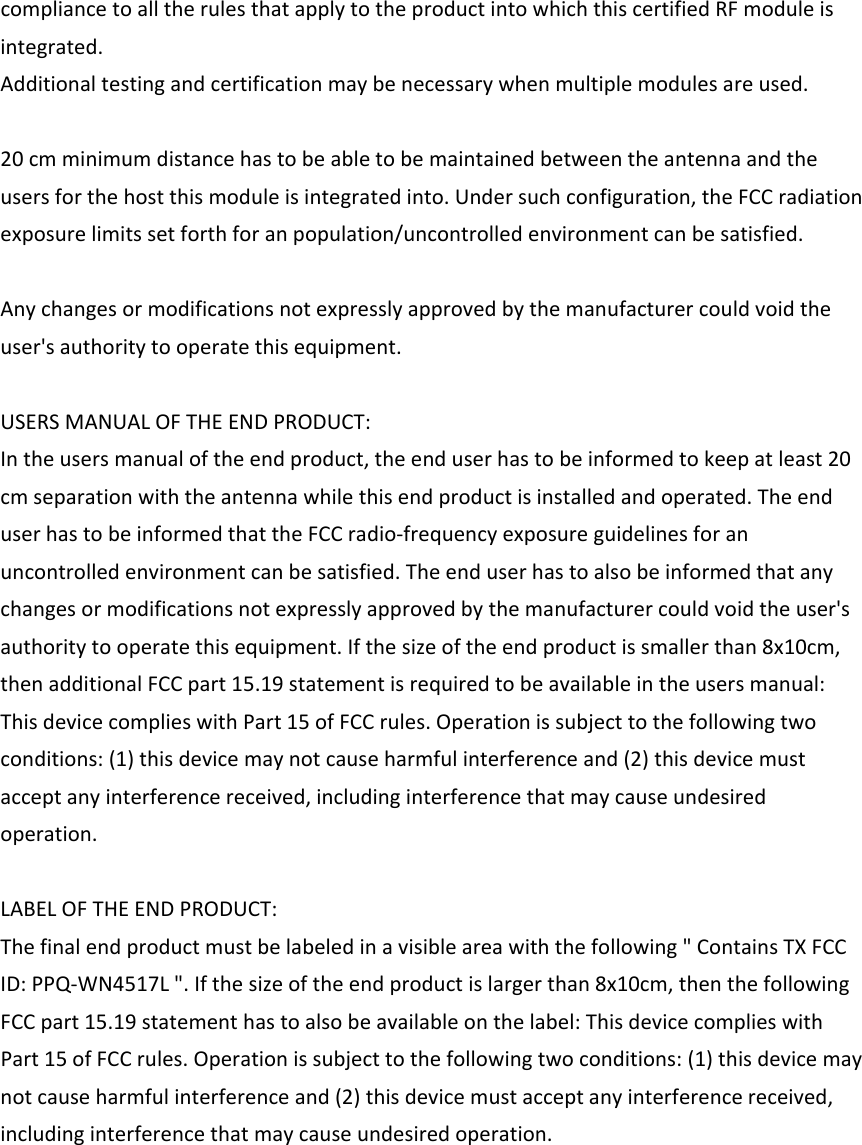 compliancetoalltherulesthatapplytotheproductintowhichthiscertifiedRFmoduleisintegrated.Additionaltestingandcertificationmaybenecessarywhenmultiplemodulesareused.20cmminimumdistancehastobeabletobemaintainedbetweentheantennaandtheusersforthehostthismoduleisintegratedinto.Undersuchconfiguration,theFCCradiationexposurelimitssetforthforanpopulation/uncontrolledenvironmentcanbesatisfied.Anychangesormodificationsnotexpresslyapprovedbythemanufacturercouldvoidtheuser&apos;sauthoritytooperatethisequipment.USERSMANUALOFTHEENDPRODUCT:Intheusersmanualoftheendproduct,theenduserhastobeinformedtokeepatleast20cmseparationwiththeantennawhilethisendproductisinstalledandoperated.TheenduserhastobeinformedthattheFCCradio‐frequencyexposureguidelinesforanuncontrolledenvironmentcanbesatisfied.Theenduserhastoalsobeinformedthatanychangesormodificationsnotexpresslyapprovedbythemanufacturercouldvoidtheuser&apos;sauthoritytooperatethisequipment.Ifthesizeoftheendproductissmallerthan8x10cm,thenadditionalFCCpart15.19statementisrequiredtobeavailableintheusersmanual:ThisdevicecomplieswithPart15ofFCCrules.Operationissubjecttothefollowingtwoconditions:(1)thisdevicemaynotcauseharmfulinterferenceand(2)thisdevicemustacceptanyinterferencereceived,includinginterferencethatmaycauseundesiredoperation.LABELOFTHEENDPRODUCT:Thefinalendproductmustbelabeledinavisibleareawiththefollowing&quot;ContainsTXFCCID:PPQ‐WN4517L&quot;.Ifthesizeoftheendproductislargerthan8x10cm,thenthefollowingFCCpart15.19statementhastoalsobeavailableonthelabel:ThisdevicecomplieswithPart15ofFCCrules.Operationissubjecttothefollowingtwoconditions:(1)thisdevicemaynotcauseharmfulinterferenceand(2)thisdevicemustacceptanyinterferencereceived,includinginterferencethatmaycauseundesiredoperation.