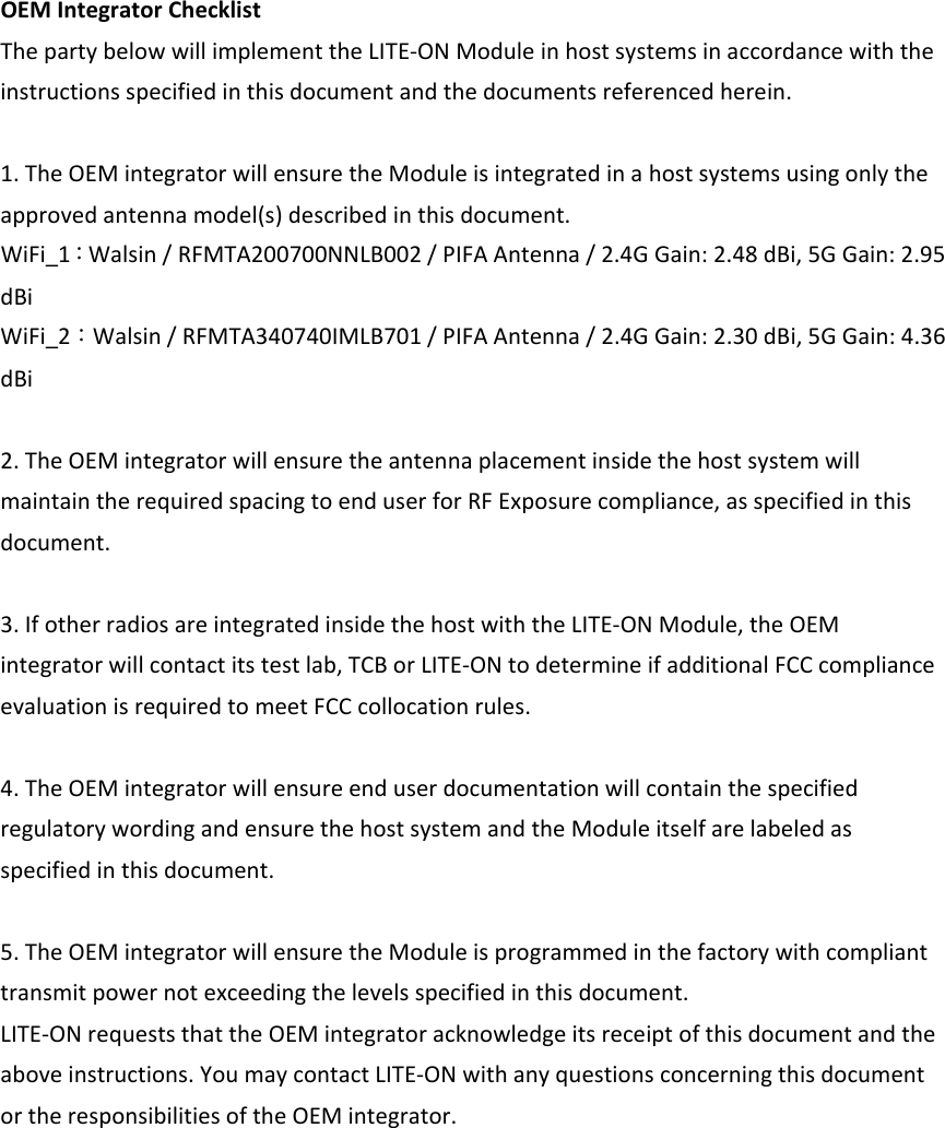 OEMIntegratorChecklistThepartybelowwillimplementtheLITE‐ONModuleinhostsystemsinaccordancewiththeinstructionsspecifiedinthisdocumentandthedocumentsreferencedherein.1.TheOEMintegratorwillensuretheModuleisintegratedinahostsystemsusingonlytheapprovedantennamodel(s)describedinthisdocument.WiFi_1：Walsin/RFMTA200700NNLB002/PIFAAntenna/2.4GGain:2.48dBi,5GGain:2.95dBiWiFi_2：Walsin/RFMTA340740IMLB701/PIFAAntenna/2.4GGain:2.30dBi,5GGain:4.36dBi2.TheOEMintegratorwillensuretheantennaplacementinsidethehostsystemwillmaintaintherequiredspacingtoenduserforRFExposurecompliance,asspecifiedinthisdocument.3.IfotherradiosareintegratedinsidethehostwiththeLITE‐ONModule,theOEMintegratorwillcontactitstestlab,TCBorLITE‐ONtodetermineifadditionalFCCcomplianceevaluationisrequiredtomeetFCCcollocationrules.4.TheOEMintegratorwillensureenduserdocumentationwillcontainthespecifiedregulatorywordingandensurethehostsystemandtheModuleitselfarelabeledasspecifiedinthisdocument.5.TheOEMintegratorwillensuretheModuleisprogrammedinthefactorywithcomplianttransmitpowernotexceedingthelevelsspecifiedinthisdocument.LITE‐ONrequeststhattheOEMintegratoracknowledgeitsreceiptofthisdocumentandtheaboveinstructions.YoumaycontactLITE‐ONwithanyquestionsconcerningthisdocumentortheresponsibilitiesoftheOEMintegrator.