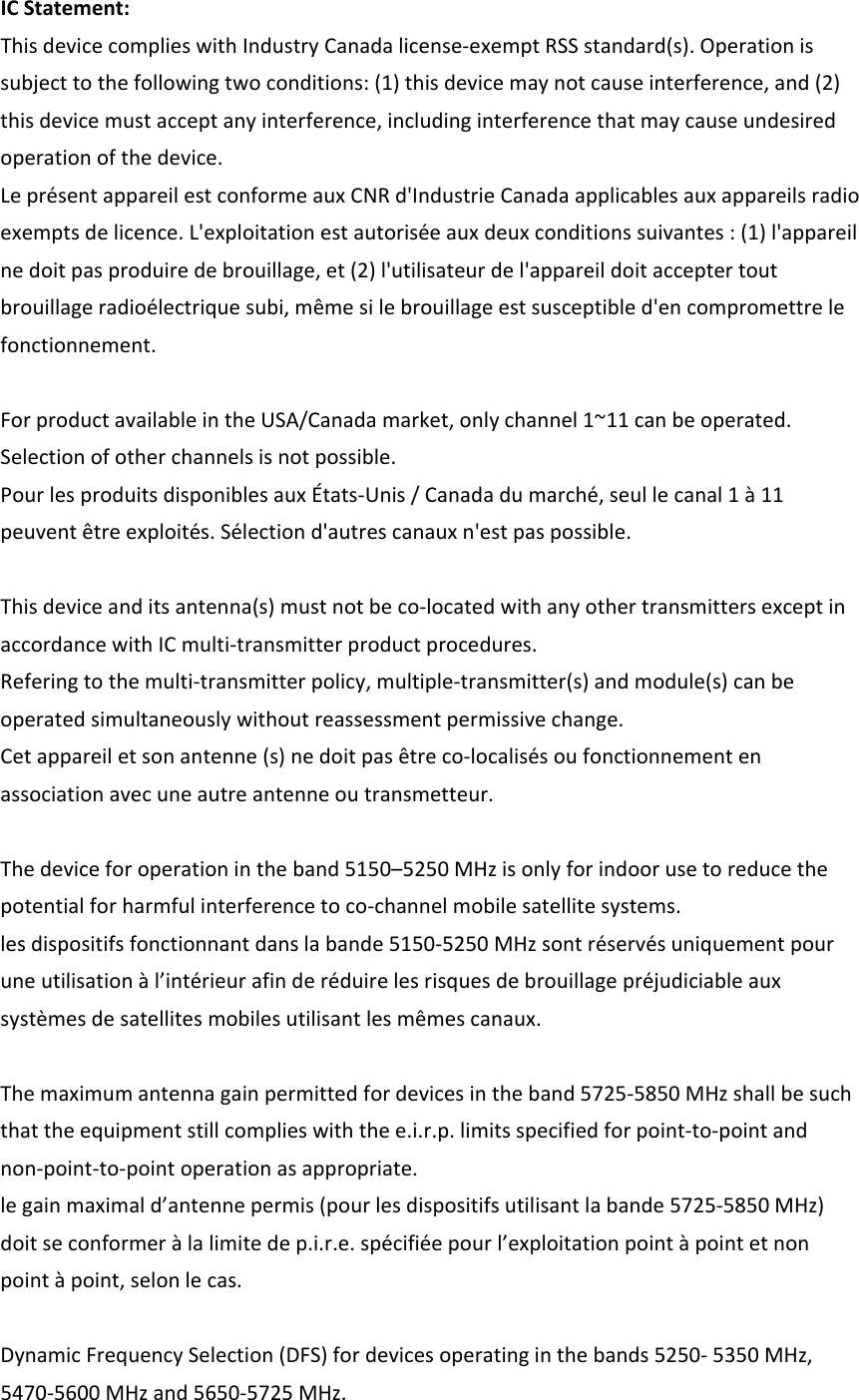 ICStatement:ThisdevicecomplieswithIndustryCanadalicense‐exemptRSSstandard(s).Operationissubjecttothefollowingtwoconditions:(1)thisdevicemaynotcauseinterference,and(2)thisdevicemustacceptanyinterference,includinginterferencethatmaycauseundesiredoperationofthedevice.LeprésentappareilestconformeauxCNRd&apos;IndustrieCanadaapplicablesauxappareilsradioexemptsdelicence.L&apos;exploitationestautoriséeauxdeuxconditionssuivantes:(1)l&apos;appareilnedoitpasproduiredebrouillage,et(2)l&apos;utilisateurdel&apos;appareildoitacceptertoutbrouillageradioélectriquesubi,mêmesilebrouillageestsusceptibled&apos;encompromettrelefonctionnement.ForproductavailableintheUSA/Canadamarket,onlychannel1~11canbeoperated.Selectionofotherchannelsisnotpossible.PourlesproduitsdisponiblesauxÉtats‐Unis/Canadadumarché,seullecanal1à11peuventêtreexploités.Sélectiond&apos;autrescanauxn&apos;estpaspossible.Thisdeviceanditsantenna(s)mustnotbeco‐locatedwithanyothertransmittersexceptinaccordancewithICmulti‐transmitterproductprocedures.Referingtothemulti‐transmitterpolicy,multiple‐transmitter(s)andmodule(s)canbeoperatedsimultaneouslywithoutreassessmentpermissivechange.Cetappareiletsonantenne(s)nedoitpasêtreco‐localisésoufonctionnementenassociationavecuneautreantenneoutransmetteur.Thedeviceforoperationintheband5150–5250MHzisonlyforindoorusetoreducethepotentialforharmfulinterferencetoco‐channelmobilesatellitesystems.lesdispositifsfonctionnantdanslabande5150‐5250MHzsontréservésuniquementpouruneutilisationàl’intérieurafinderéduirelesrisquesdebrouillagepréjudiciableauxsystèmesdesatellitesmobilesutilisantlesmêmescanaux.Themaximumantennagainpermittedfordevicesintheband5725‐5850MHzshallbesuchthattheequipmentstillcomplieswiththee.i.r.p.limitsspecifiedforpoint‐to‐pointandnon‐point‐to‐pointoperationasappropriate.legainmaximald’antennepermis(pourlesdispositifsutilisantlabande5725‐5850MHz)doitseconformeràlalimitedep.i.r.e.spécifiéepourl’exploitationpointàpointetnonpointàpoint,selonlecas.DynamicFrequencySelection(DFS)fordevicesoperatinginthebands5250‐5350MHz,5470‐5600MHzand5650‐5725MHz.