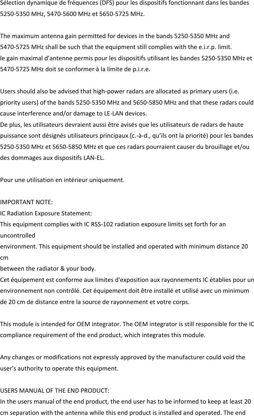 Sélectiondynamiquedefréquences(DFS)pourlesdispositifsfonctionnantdanslesbandes5250‐5350MHz,5470‐5600MHzet5650‐5725MHz.Themaximumantennagainpermittedfordevicesinthebands5250‐5350MHzand5470‐5725MHzshallbesuchthattheequipmentstillcomplieswiththee.i.r.p.limit.legainmaximald’antennepermispourlesdispositifsutilisantlesbandes5250‐5350MHzet5470‐5725MHzdoitseconformeràlalimitedep.i.r.e.Usersshouldalsobeadvisedthathigh‐powerradarsareallocatedasprimaryusers(i.e.priorityusers)ofthebands5250‐5350MHzand5650‐5850MHzandthattheseradarscouldcauseinterferenceand/ordamagetoLE‐LANdevices.Deplus,lesutilisateursdevraientaussiêtreavisésquelesutilisateursderadarsdehautepuissancesontdésignésutilisateursprincipaux(c.‐à‐d.,qu’ilsontlapriorité)pourlesbandes5250‐5350MHzet5650‐5850MHzetquecesradarspourraientcauserdubrouillageet/oudesdommagesauxdispositifsLAN‐EL.Pouruneutilisationenintérieuruniquement.IMPORTANTNOTE:ICRadiationExposureStatement:ThisequipmentcomplieswithICRSS‐102radiationexposurelimitssetforthforanuncontrolledenvironment.Thisequipmentshouldbeinstalledandoperatedwithminimumdistance20cmbetweentheradiator&amp;yourbody.Cetéquipementestconformeauxlimitesd&apos;expositionauxrayonnementsICétabliespourunenvironnementnoncontrôlé.Cetéquipementdoitêtreinstalléetutiliséavecunminimumde20cmdedistanceentrelasourcederayonnementetvotrecorps.ThismoduleisintendedforOEMintegrator.TheOEMintegratorisstillresponsiblefortheICcompliancerequirementoftheendproduct,whichintegratesthismodule.Anychangesormodificationsnotexpresslyapprovedbythemanufacturercouldvoidtheuser&apos;sauthoritytooperatethisequipment.USERSMANUALOFTHEENDPRODUCT:Intheusersmanualoftheendproduct,theenduserhastobeinformedtokeepatleast20cmseparationwiththeantennawhilethisendproductisinstalledandoperated.Theend
