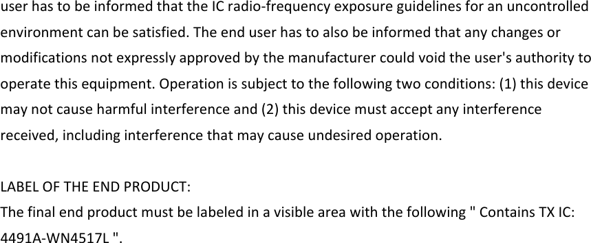 userhastobeinformedthattheICradio‐frequencyexposureguidelinesforanuncontrolledenvironmentcanbesatisfied.Theenduserhastoalsobeinformedthatanychangesormodificationsnotexpresslyapprovedbythemanufacturercouldvoidtheuser&apos;sauthoritytooperatethisequipment.Operationissubjecttothefollowingtwoconditions:(1)thisdevicemaynotcauseharmfulinterferenceand(2)thisdevicemustacceptanyinterferencereceived,includinginterferencethatmaycauseundesiredoperation.LABELOFTHEENDPRODUCT:Thefinalendproductmustbelabeledinavisibleareawiththefollowing&quot;ContainsTXIC:4491A‐WN4517L&quot;.