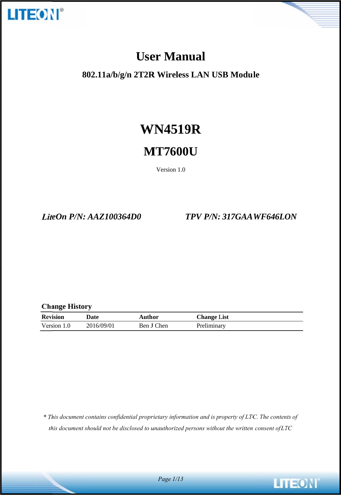                                    LiteChaReviVers* Thth8eOn P/N:ange Historision sion 1.0 his document chis document s802.11a/b/ AAZ1003ry Date 2016/09/01 contains confishould not be Use/g/n 2T2RWM364D0AuthBen Jfidential proprdisclosed to uer ManR WirelessWN4519MT7600Version 1.0Thor J Chen rietary informaunauthorized pPage1/13nual s LAN US9R 0U TPV P/N:Change LPreliminaation and is ppersons withoSB Modu: 317GAAList ary roperty of LTCout the writtenule WF646LOTC. The contenn consent of LTON nts of TC  