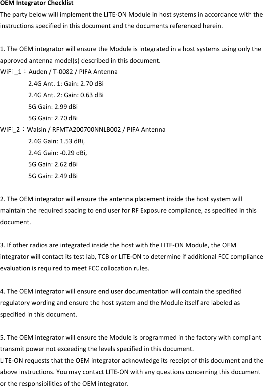 OEMIntegratorChecklistThepartybelowwillimplementtheLITE‐ONModuleinhostsystemsinaccordancewiththeinstructionsspecifiedinthisdocumentandthedocumentsreferencedherein.1.TheOEMintegratorwillensuretheModuleisintegratedinahostsystemsusingonlytheapprovedantennamodel(s)describedinthisdocument.WiFi_1：Auden/T‐0082/PIFAAntenna2.4GAnt.1:Gain:2.70dBi2.4GAnt.2:Gain:0.63dBi5GGain:2.99dBi5GGain:2.70dBiWiFi_2：Walsin/RFMTA200700NNLB002/PIFAAntenna2.4GGain:1.53dBi,2.4GGain:‐0.29dBi,5GGain:2.62dBi5GGain:2.49dBi2.TheOEMintegratorwillensuretheantennaplacementinsidethehostsystemwillmaintaintherequiredspacingtoenduserforRFExposurecompliance,asspecifiedinthisdocument.3.IfotherradiosareintegratedinsidethehostwiththeLITE‐ONModule,theOEMintegratorwillcontactitstestlab,TCBorLITE‐ONtodetermineifadditionalFCCcomplianceevaluationisrequiredtomeetFCCcollocationrules.4.TheOEMintegratorwillensureenduserdocumentationwillcontainthespecifiedregulatorywordingandensurethehostsystemandtheModuleitselfarelabeledasspecifiedinthisdocument.5.TheOEMintegratorwillensuretheModuleisprogrammedinthefactorywithcomplianttransmitpowernotexceedingthelevelsspecifiedinthisdocument.LITE‐ONrequeststhattheOEMintegratoracknowledgeitsreceiptofthisdocumentandtheaboveinstructions.YoumaycontactLITE‐ONwithanyquestionsconcerningthisdocumentortheresponsibilitiesoftheOEMintegrator.