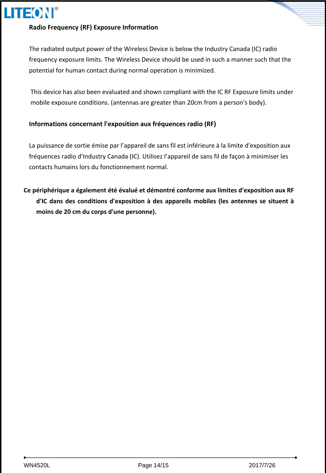     WN4520L                             Page 14/15                          2017/7/26  RadioFrequency(RF)ExposureInformationTheradiatedoutputpoweroftheWirelessDeviceisbelowtheIndustryCanada(IC)radiofrequencyexposurelimits.TheWirelessDeviceshouldbeusedinsuchamannersuchthatthepotentialforhumancontactduringnormaloperationisminimized.ThisdevicehasalsobeenevaluatedandshowncompliantwiththeICRFExposurelimitsundermobileexposureconditions.(antennasaregreaterthan20cmfromaperson&apos;sbody).Informationsconcernantl&apos;expositionauxfréquencesradio(RF)Lapuissancedesortieémiseparl’appareildesansfilestinférieureàlalimited&apos;expositionauxfréquencesradiod&apos;IndustryCanada(IC).Utilisezl’appareildesansfildefaçonàminimiserlescontactshumainslorsdufonctionnementnormal.Cepériphériqueaégalementétéévaluéetdémontréconformeauxlimitesd&apos;expositionauxRFd&apos;ICdansdesconditionsd&apos;expositionàdesappareilsmobiles(lesantennessesituentàmoinsde20cmducorpsd&apos;unepersonne).