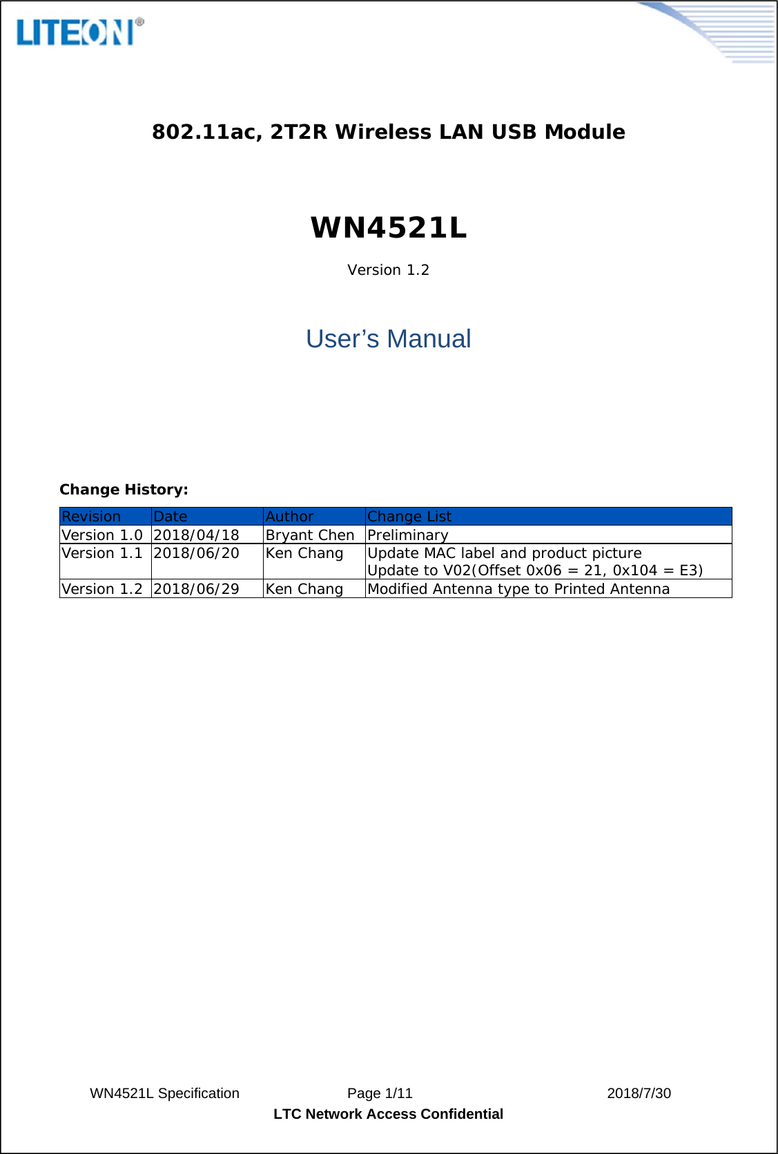  WN4521L Specification               Page 1/11                           2018/7/30 LTC Network Access Confidential   802.11ac, 2T2R Wireless LAN USB Module  WN4521L Version 1.2    User’s Manual     Change History: Revision  Date  Author  Change List Version 1.0  2018/04/18  Bryant Chen  Preliminary Version 1.1  2018/06/20  Ken Chang  Update MAC label and product picture Update to V02(Offset 0x06 = 21, 0x104 = E3) Version 1.2  2018/06/29  Ken Chang  Modified Antenna type to Printed Antenna                 