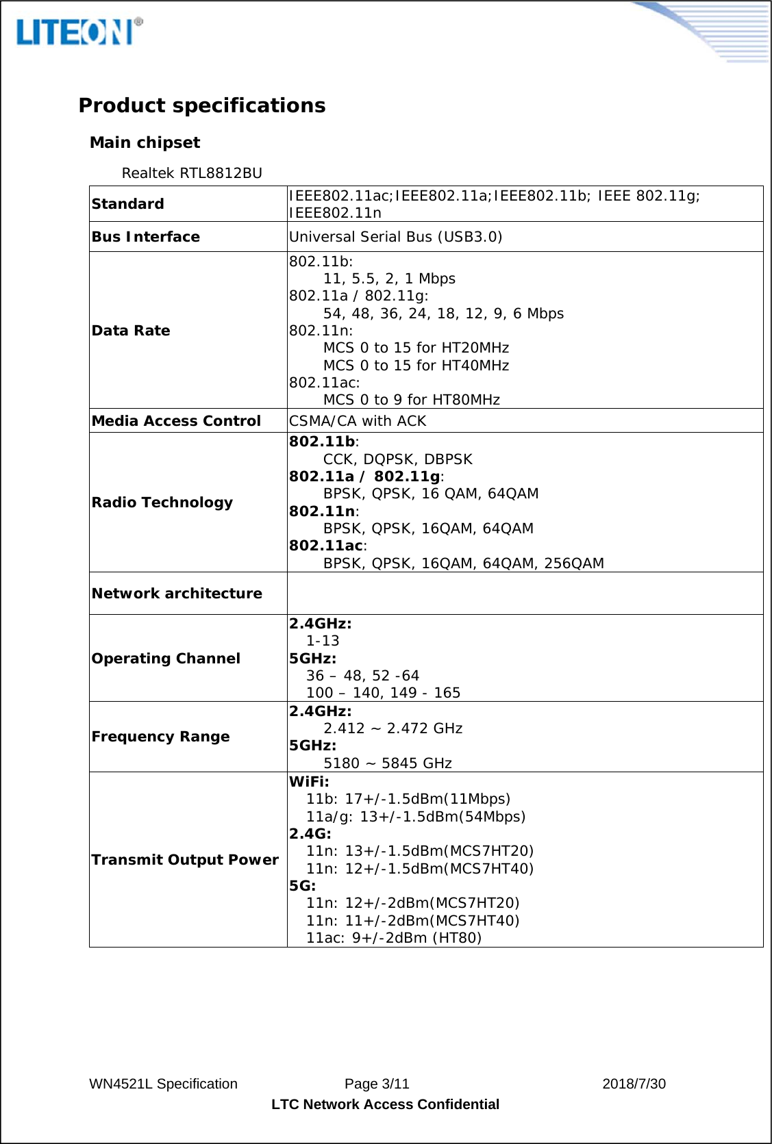  WN4521L Specification               Page 3/11                           2018/7/30 LTC Network Access Confidential   Product specifications  Main chipset Realtek RTL8812BU Standard  IEEE802.11ac;IEEE802.11a;IEEE802.11b; IEEE 802.11g; IEEE802.11n Bus Interface  Universal Serial Bus (USB3.0) Data Rate 802.11b: 11, 5.5, 2, 1 Mbps 802.11a / 802.11g: 54, 48, 36, 24, 18, 12, 9, 6 Mbps 802.11n:  MCS 0 to 15 for HT20MHz MCS 0 to 15 for HT40MHz 802.11ac:  MCS 0 to 9 for HT80MHz Media Access Control  CSMA/CA with ACK Radio Technology 802.11b: CCK, DQPSK, DBPSK 802.11a / 802.11g: BPSK, QPSK, 16 QAM, 64QAM 802.11n: BPSK, QPSK, 16QAM, 64QAM 802.11ac: BPSK, QPSK, 16QAM, 64QAM, 256QAM Network architecture   Operating Channel 2.4GHz: 1-13 5GHz: 36 – 48, 52 -64 100 – 140, 149 - 165 Frequency Range 2.4GHz: 2.412 ~ 2.472 GHz 5GHz: 5180 ~ 5845 GHz Transmit Output Power WiFi: 11b: 17+/-1.5dBm(11Mbps) 11a/g: 13+/-1.5dBm(54Mbps) 2.4G: 11n: 13+/-1.5dBm(MCS7HT20) 11n: 12+/-1.5dBm(MCS7HT40) 5G: 11n: 12+/-2dBm(MCS7HT20) 11n: 11+/-2dBm(MCS7HT40) 11ac: 9+/-2dBm (HT80) 