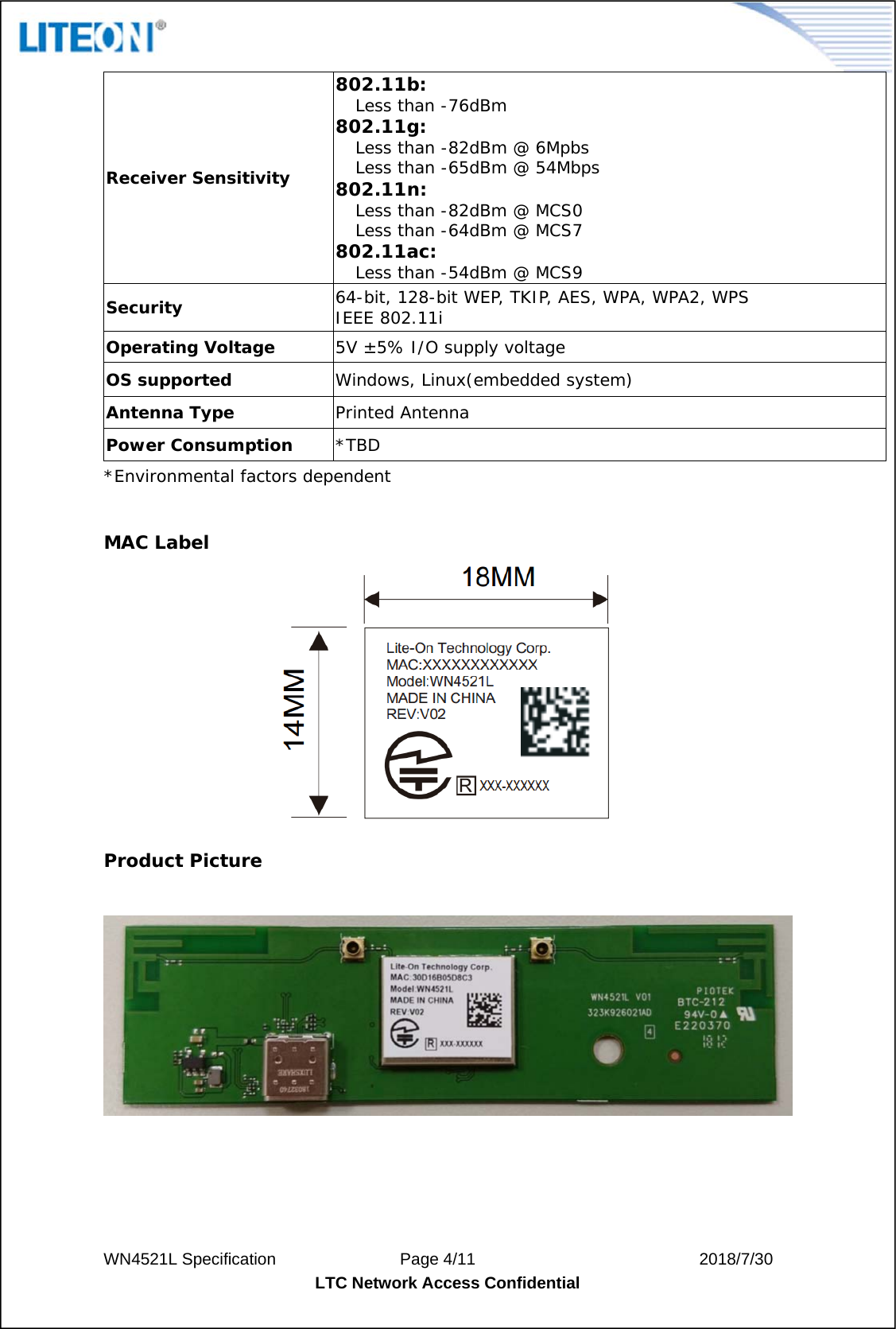 WN4521L Specification               Page 4/11                           2018/7/30 LTC Network Access Confidential  Receiver Sensitivity 802.11b: Less than -76dBm  802.11g: Less than -82dBm @ 6Mpbs Less than -65dBm @ 54Mbps  802.11n: Less than -82dBm @ MCS0 Less than -64dBm @ MCS7 802.11ac: Less than -54dBm @ MCS9 Security  64-bit, 128-bit WEP, TKIP, AES, WPA, WPA2, WPS  IEEE 802.11i Operating Voltage  5V ±5% I/O supply voltage OS supported  Windows, Linux(embedded system) Antenna Type  Printed Antenna Power Consumption  *TBD *Environmental factors dependent  MAC Label  Product Picture     