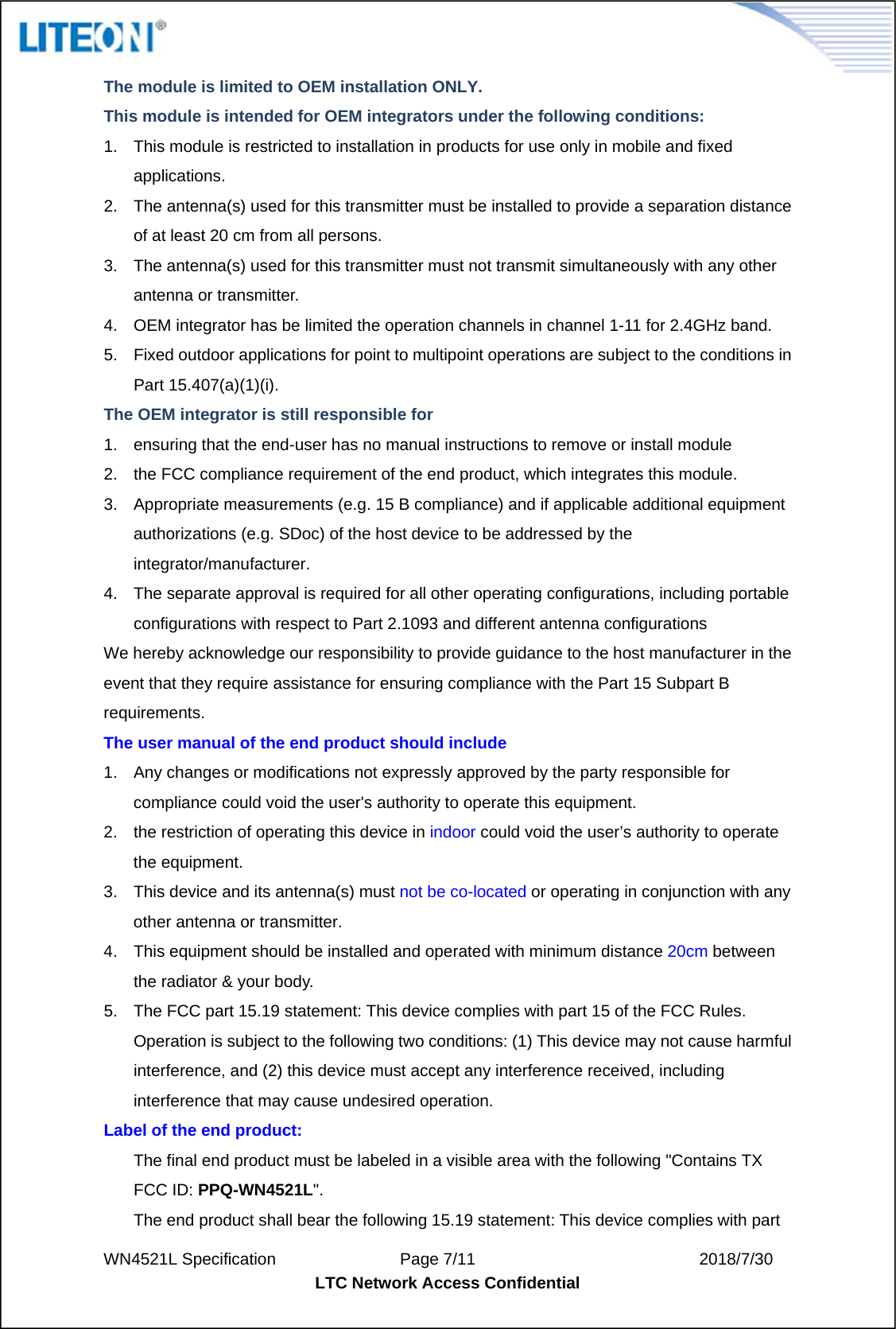  WN4521L Specification               Page 7/11                           2018/7/30 LTC Network Access Confidential  The module is limited to OEM installation ONLY.   This module is intended for OEM integrators under the following conditions: 1.  This module is restricted to installation in products for use only in mobile and fixed applications. 2.  The antenna(s) used for this transmitter must be installed to provide a separation distance of at least 20 cm from all persons. 3.  The antenna(s) used for this transmitter must not transmit simultaneously with any other antenna or transmitter. 4.  OEM integrator has be limited the operation channels in channel 1-11 for 2.4GHz band.   5.  Fixed outdoor applications for point to multipoint operations are subject to the conditions in Part 15.407(a)(1)(i). The OEM integrator is still responsible for   1.  ensuring that the end-user has no manual instructions to remove or install module   2.  the FCC compliance requirement of the end product, which integrates this module. 3.  Appropriate measurements (e.g. 15 B compliance) and if applicable additional equipment authorizations (e.g. SDoc) of the host device to be addressed by the integrator/manufacturer. 4.  The separate approval is required for all other operating configurations, including portable configurations with respect to Part 2.1093 and different antenna configurations We hereby acknowledge our responsibility to provide guidance to the host manufacturer in the event that they require assistance for ensuring compliance with the Part 15 Subpart B requirements. The user manual of the end product should include   1.  Any changes or modifications not expressly approved by the party responsible for compliance could void the user&apos;s authority to operate this equipment. 2.  the restriction of operating this device in indoor could void the user’s authority to operate the equipment. 3.  This device and its antenna(s) must not be co-located or operating in conjunction with any other antenna or transmitter. 4.  This equipment should be installed and operated with minimum distance 20cm between the radiator &amp; your body. 5.  The FCC part 15.19 statement: This device complies with part 15 of the FCC Rules. Operation is subject to the following two conditions: (1) This device may not cause harmful interference, and (2) this device must accept any interference received, including interference that may cause undesired operation. Label of the end product: The final end product must be labeled in a visible area with the following &quot;Contains TX FCC ID: PPQ-WN4521L&quot;. The end product shall bear the following 15.19 statement: This device complies with part 