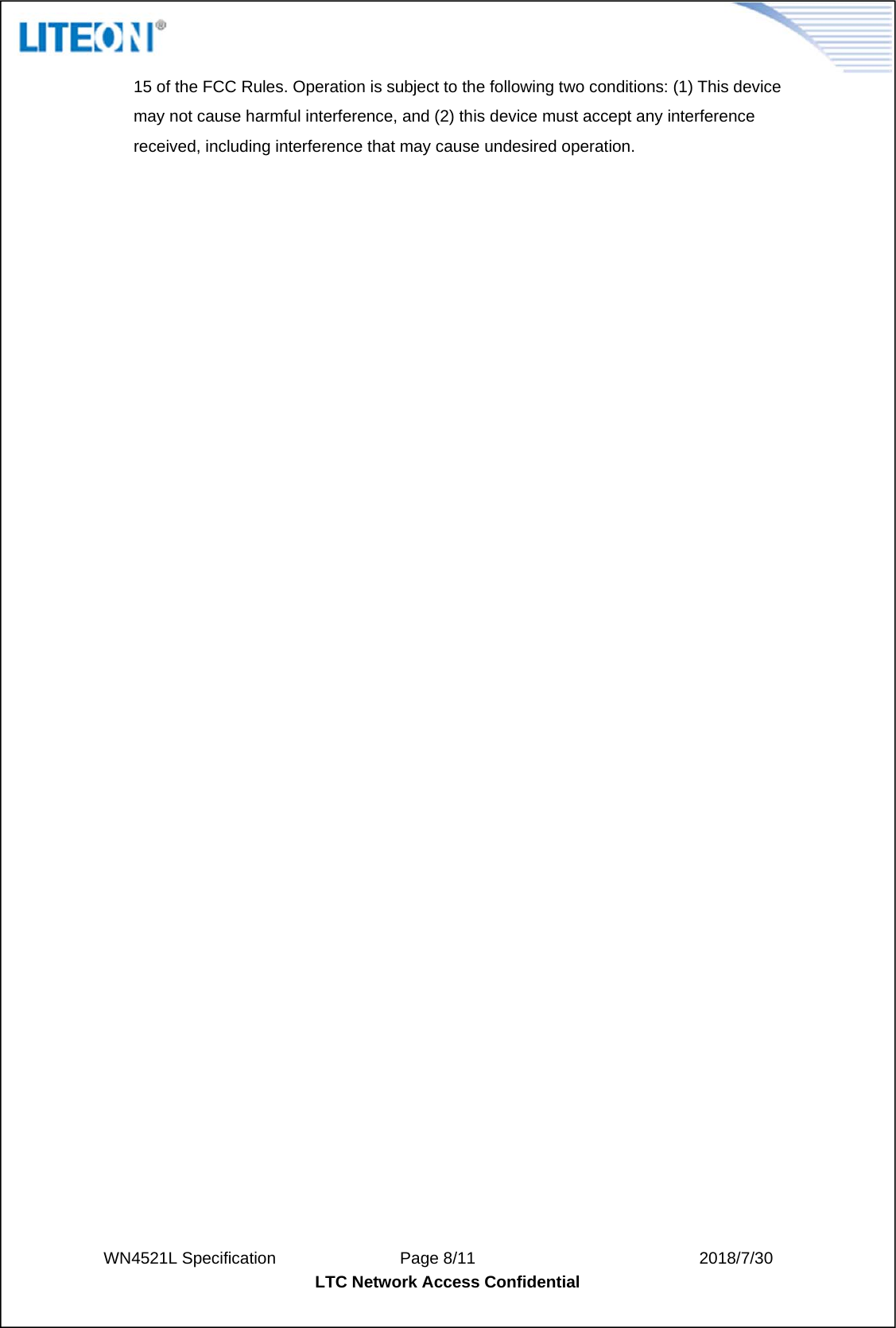  WN4521L Specification               Page 8/11                           2018/7/30 LTC Network Access Confidential  15 of the FCC Rules. Operation is subject to the following two conditions: (1) This device may not cause harmful interference, and (2) this device must accept any interference received, including interference that may cause undesired operation. 