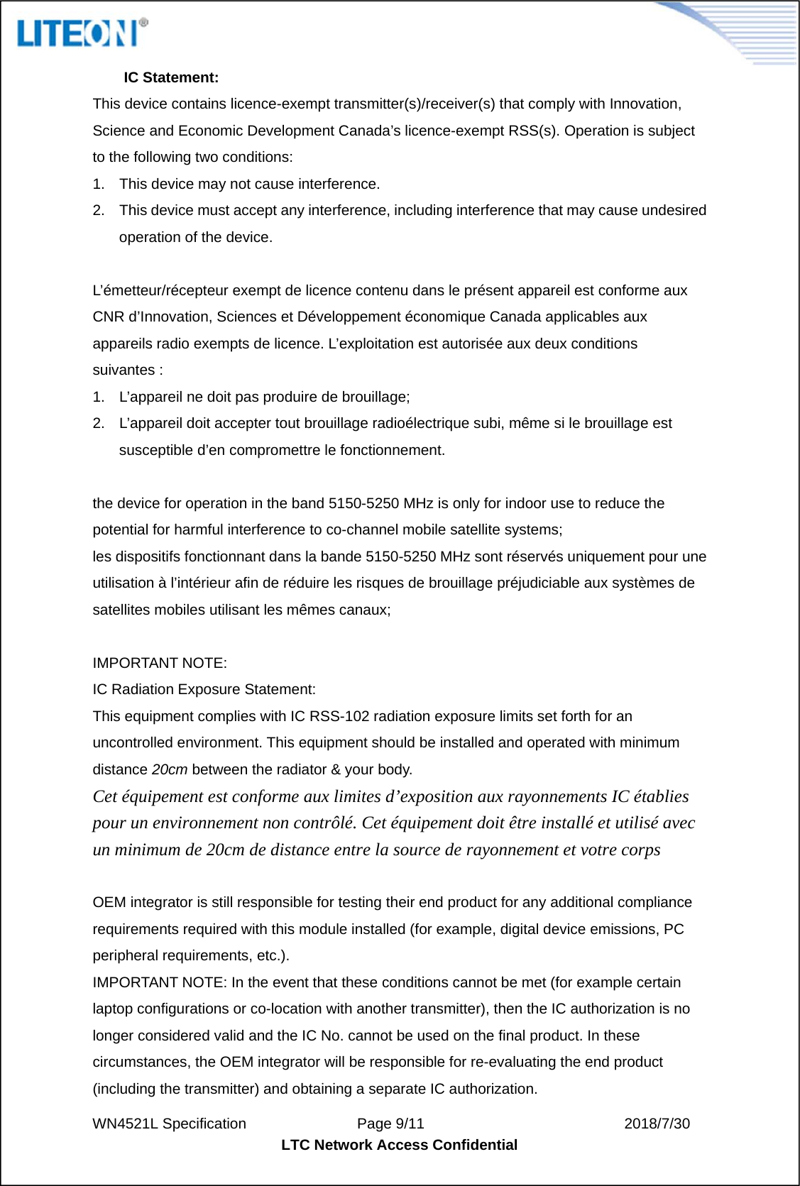  WN4521L Specification               Page 9/11                           2018/7/30 LTC Network Access Confidential  IC Statement: This device contains licence-exempt transmitter(s)/receiver(s) that comply with Innovation, Science and Economic Development Canada’s licence-exempt RSS(s). Operation is subject to the following two conditions: 1.  This device may not cause interference. 2.  This device must accept any interference, including interference that may cause undesired operation of the device.  L’émetteur/récepteur exempt de licence contenu dans le présent appareil est conforme aux CNR d’Innovation, Sciences et Développement économique Canada applicables aux appareils radio exempts de licence. L’exploitation est autorisée aux deux conditions suivantes : 1.  L’appareil ne doit pas produire de brouillage; 2.  L’appareil doit accepter tout brouillage radioélectrique subi, même si le brouillage est susceptible d’en compromettre le fonctionnement.  the device for operation in the band 5150-5250 MHz is only for indoor use to reduce the potential for harmful interference to co-channel mobile satellite systems; les dispositifs fonctionnant dans la bande 5150-5250 MHz sont réservés uniquement pour une utilisation à l’intérieur afin de réduire les risques de brouillage préjudiciable aux systèmes de satellites mobiles utilisant les mêmes canaux;  IMPORTANT NOTE: IC Radiation Exposure Statement: This equipment complies with IC RSS-102 radiation exposure limits set forth for an uncontrolled environment. This equipment should be installed and operated with minimum distance 20cm between the radiator &amp; your body. Cet équipement est conforme aux limites d’exposition aux rayonnements IC établies pour un environnement non contrôlé. Cet équipement doit être installé et utilisé avec un minimum de 20cm de distance entre la source de rayonnement et votre corps  OEM integrator is still responsible for testing their end product for any additional compliance requirements required with this module installed (for example, digital device emissions, PC peripheral requirements, etc.). IMPORTANT NOTE: In the event that these conditions cannot be met (for example certain laptop configurations or co-location with another transmitter), then the IC authorization is no longer considered valid and the IC No. cannot be used on the final product. In these circumstances, the OEM integrator will be responsible for re-evaluating the end product (including the transmitter) and obtaining a separate IC authorization. 