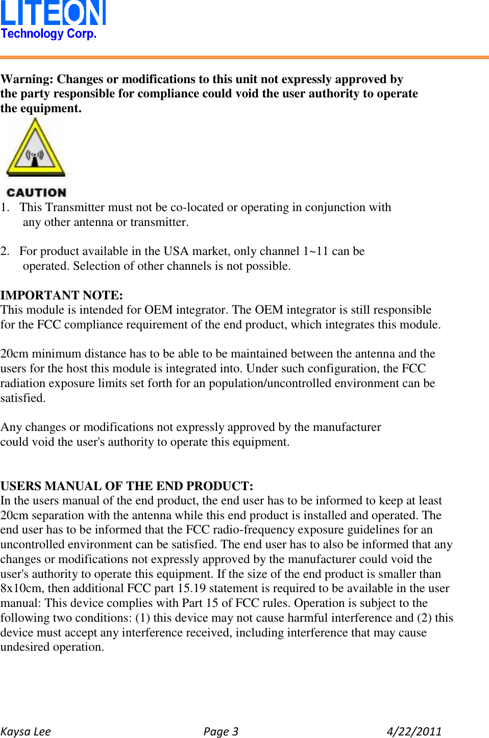   Kaysa Lee  Page 3  4/22/2011    Warning: Changes or modifications to this unit not expressly approved by the party responsible for compliance could void the user authority to operate   the equipment.  1. This Transmitter must not be co-located or operating in conjunction with any other antenna or transmitter.  2. For product available in the USA market, only channel 1~11 can be operated. Selection of other channels is not possible.  IMPORTANT NOTE: This module is intended for OEM integrator. The OEM integrator is still responsible   for the FCC compliance requirement of the end product, which integrates this module.  20cm minimum distance has to be able to be maintained between the antenna and the users for the host this module is integrated into. Under such configuration, the FCC radiation exposure limits set forth for an population/uncontrolled environment can be satisfied.  Any changes or modifications not expressly approved by the manufacturer could void the user&apos;s authority to operate this equipment.   USERS MANUAL OF THE END PRODUCT: In the users manual of the end product, the end user has to be informed to keep at least 20cm separation with the antenna while this end product is installed and operated. The end user has to be informed that the FCC radio-frequency exposure guidelines for an uncontrolled environment can be satisfied. The end user has to also be informed that any changes or modifications not expressly approved by the manufacturer could void the user&apos;s authority to operate this equipment. If the size of the end product is smaller than 8x10cm, then additional FCC part 15.19 statement is required to be available in the user manual: This device complies with Part 15 of FCC rules. Operation is subject to the following two conditions: (1) this device may not cause harmful interference and (2) this device must accept any interference received, including interference that may cause undesired operation. 