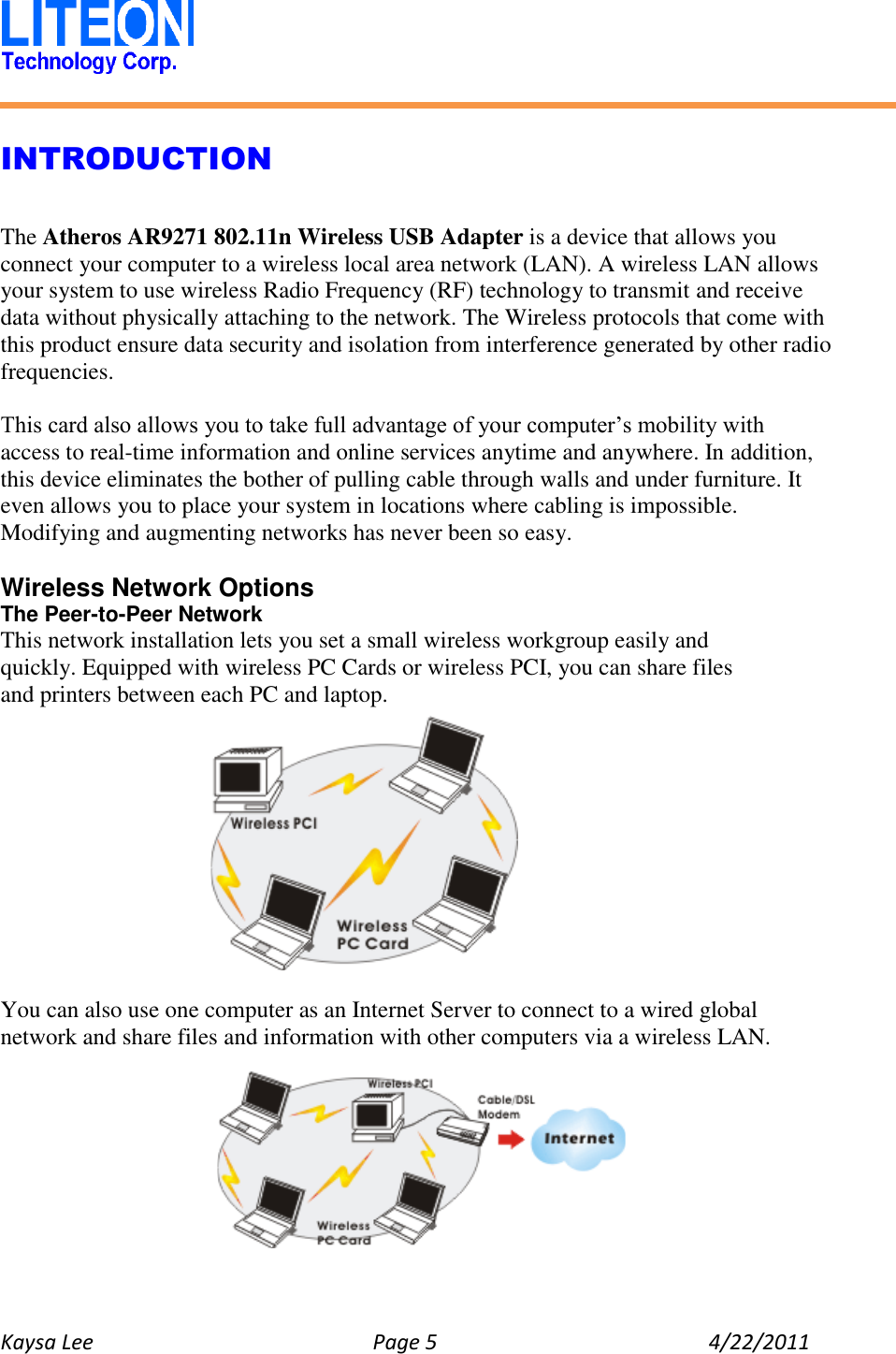   Kaysa Lee  Page 5  4/22/2011    INTRODUCTION  The Atheros AR9271 802.11n Wireless USB Adapter is a device that allows you connect your computer to a wireless local area network (LAN). A wireless LAN allows your system to use wireless Radio Frequency (RF) technology to transmit and receive data without physically attaching to the network. The Wireless protocols that come with this product ensure data security and isolation from interference generated by other radio frequencies.  This card also allows you to take full advantage of your computer’s mobility with access to real-time information and online services anytime and anywhere. In addition, this device eliminates the bother of pulling cable through walls and under furniture. It even allows you to place your system in locations where cabling is impossible. Modifying and augmenting networks has never been so easy.  Wireless Network Options The Peer-to-Peer Network This network installation lets you set a small wireless workgroup easily and quickly. Equipped with wireless PC Cards or wireless PCI, you can share files and printers between each PC and laptop.      You can also use one computer as an Internet Server to connect to a wired global network and share files and information with other computers via a wireless LAN.   