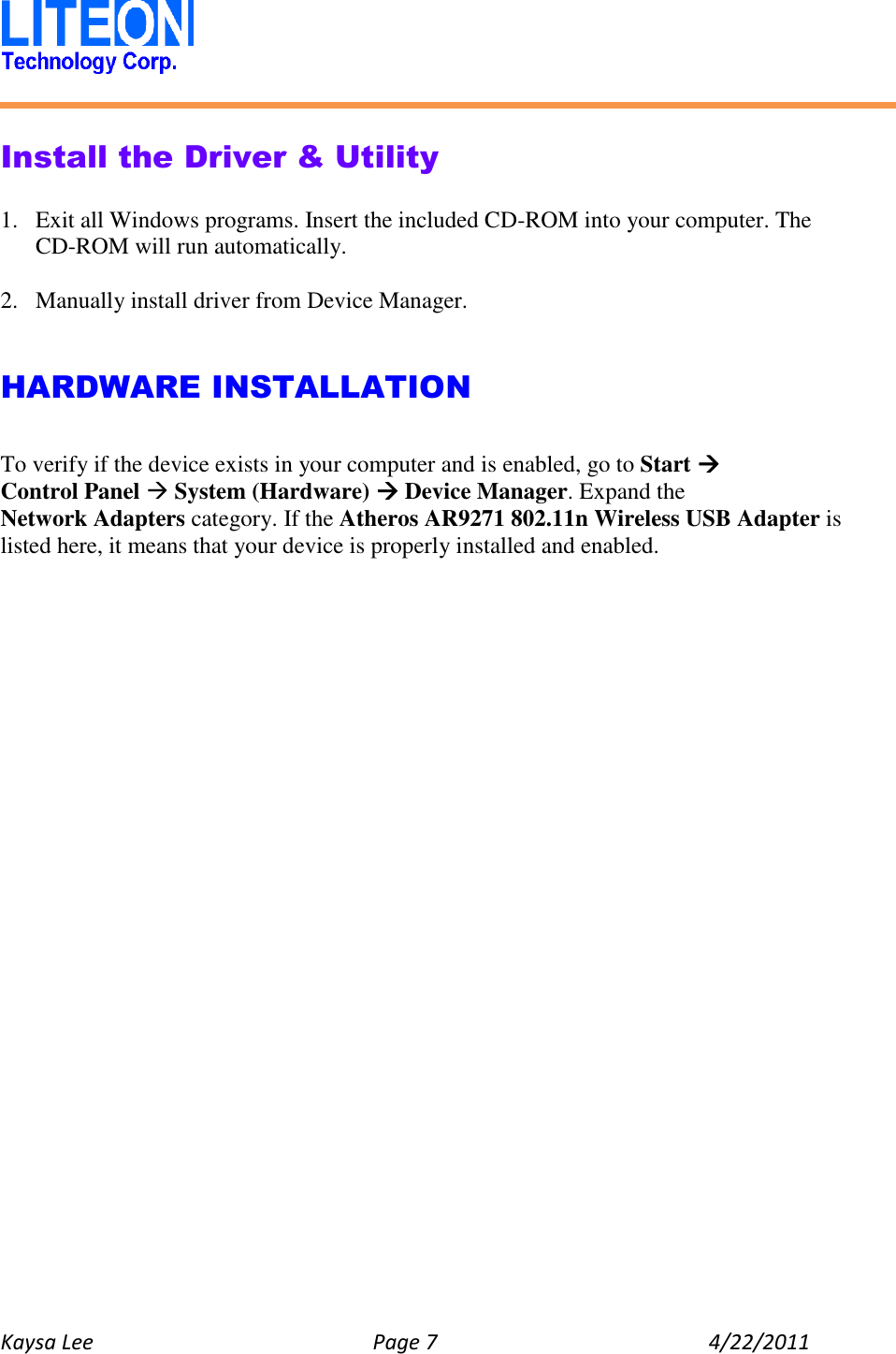   Kaysa Lee  Page 7  4/22/2011    Install the Driver &amp; Utility  1. Exit all Windows programs. Insert the included CD-ROM into your computer. The CD-ROM will run automatically.  2. Manually install driver from Device Manager.   HARDWARE INSTALLATION  To verify if the device exists in your computer and is enabled, go to Start  Control Panel  System (Hardware)  Device Manager. Expand the Network Adapters category. If the Atheros AR9271 802.11n Wireless USB Adapter is listed here, it means that your device is properly installed and enabled.    