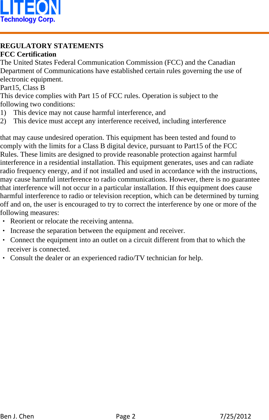 BenJ.ChenPage27/25/2012 REGULATORY STATEMENTS FCC Certification The United States Federal Communication Commission (FCC) and the Canadian Department of Communications have established certain rules governing the use of electronic equipment. Part15, Class B This device complies with Part 15 of FCC rules. Operation is subject to the following two conditions: 1)    This device may not cause harmful interference, and 2)    This device must accept any interference received, including interference  that may cause undesired operation. This equipment has been tested and found to   comply with the limits for a Class B digital device, pursuant to Part15 of the FCC   Rules. These limits are designed to provide reasonable protection against harmful interference in a residential installation. This equipment generates, uses and can radiate radio frequency energy, and if not installed and used in accordance with the instructions, may cause harmful interference to radio communications. However, there is no guarantee that interference will not occur in a particular installation. If this equipment does cause harmful interference to radio or television reception, which can be determined by turning off and on, the user is encouraged to try to correct the interference by one or more of the following measures: ‧ Reorient or relocate the receiving antenna. ‧ Increase the separation between the equipment and receiver. ‧ Connect the equipment into an outlet on a circuit different from that to which the receiver is connected. ‧ Consult the dealer or an experienced radio/TV technician for help.    