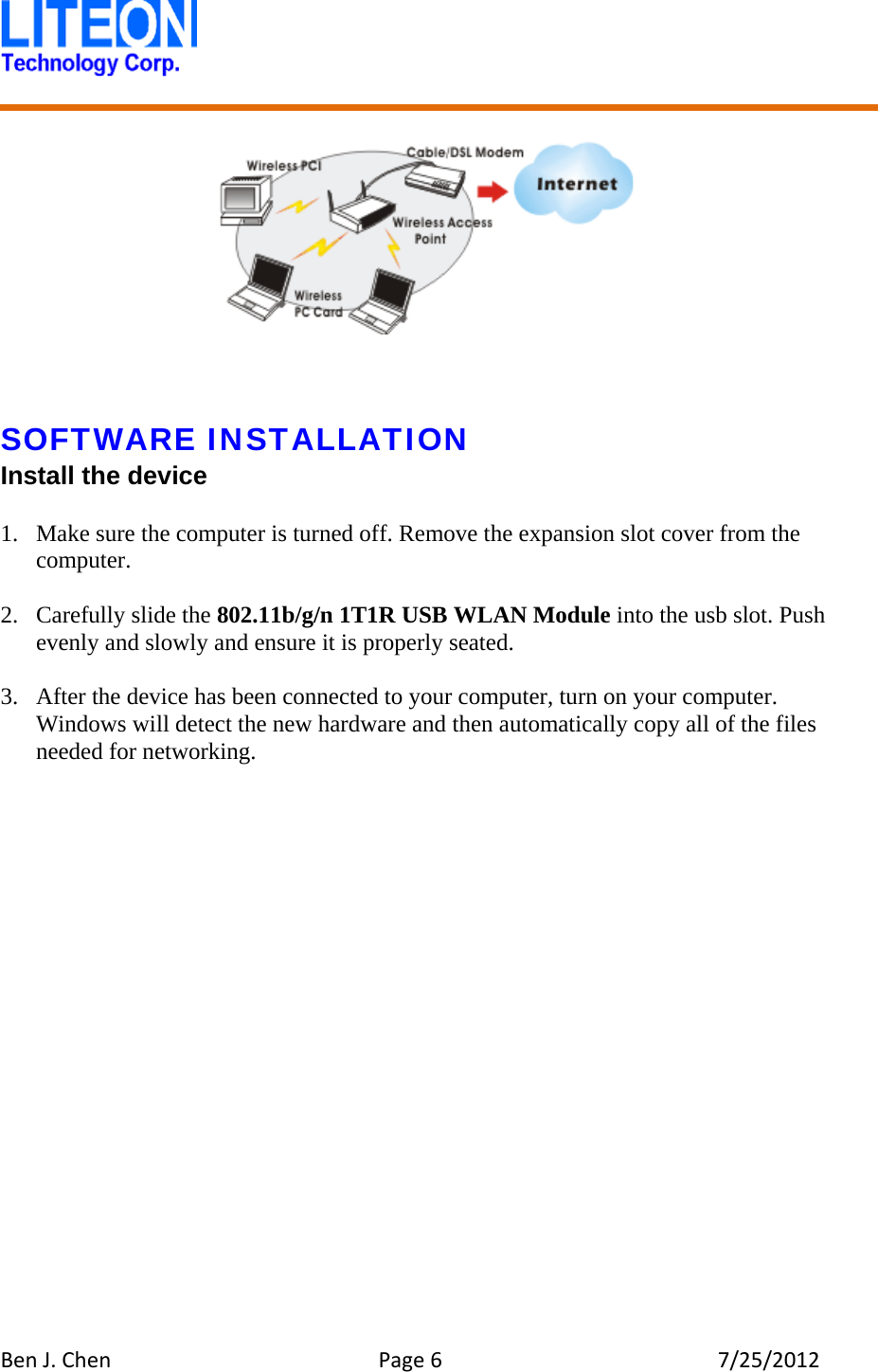 BenJ.ChenPage67/25/2012      SOFTWARE INSTALLATION Install the device  1. Make sure the computer is turned off. Remove the expansion slot cover from the computer.  2. Carefully slide the 802.11b/g/n 1T1R USB WLAN Module into the usb slot. Push evenly and slowly and ensure it is properly seated.  3. After the device has been connected to your computer, turn on your computer. Windows will detect the new hardware and then automatically copy all of the files needed for networking.  