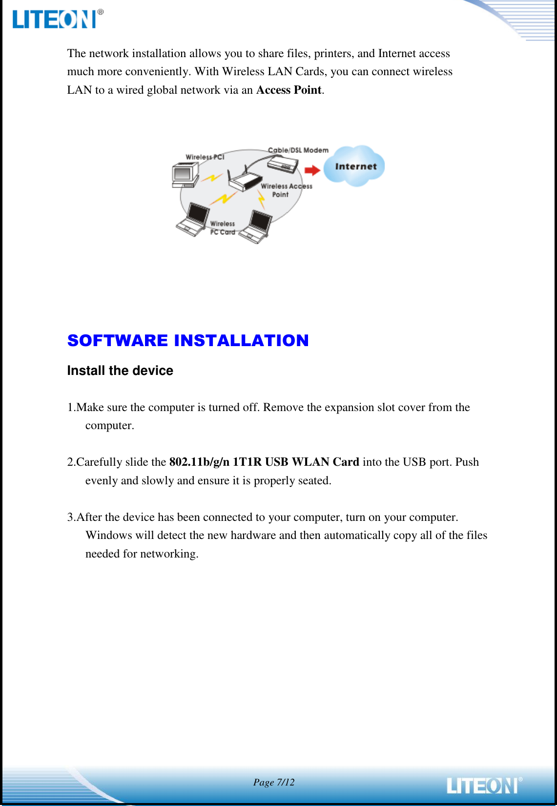            Page 7/12  The network installation allows you to share files, printers, and Internet access much more conveniently. With Wireless LAN Cards, you can connect wireless LAN to a wired global network via an Access Point.        SOFTWARE INSTALLATION Install the device  1.Make sure the computer is turned off. Remove the expansion slot cover from the computer.  2.Carefully slide the 802.11b/g/n 1T1R USB WLAN Card into the USB port. Push evenly and slowly and ensure it is properly seated.  3.After the device has been connected to your computer, turn on your computer. Windows will detect the new hardware and then automatically copy all of the files needed for networking.  