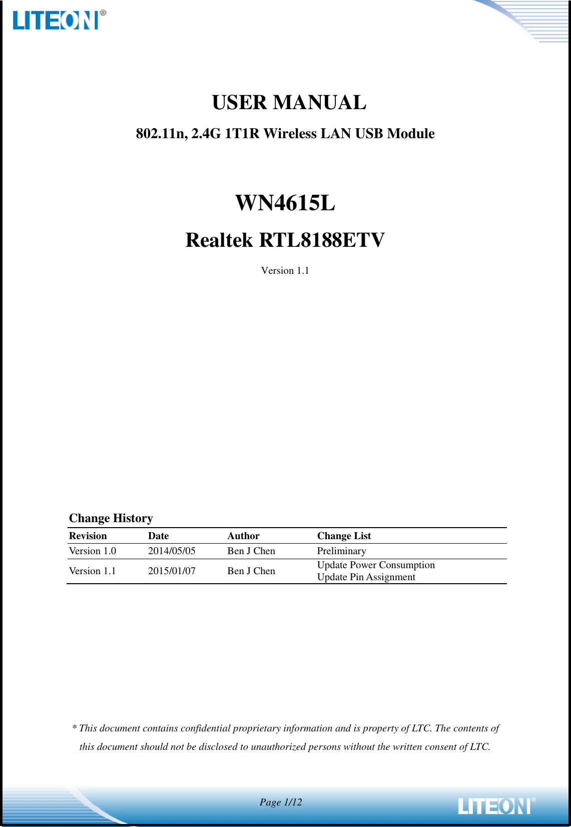            Page 1/12               USER MANUAL802.11n, 2.4G 1T1R Wireless LAN USB Module  WN4615L Realtek RTL8188ETV Version 1.1             Change History Revision Date Author Change List Version 1.0 2014/05/05 Ben J Chen Preliminary Version 1.1 2015/01/07 Ben J Chen Update Power Consumption Update Pin Assignment          * This document contains confidential proprietary information and is property of LTC. The contents of this document should not be disclosed to unauthorized persons without the written consent of LTC.    