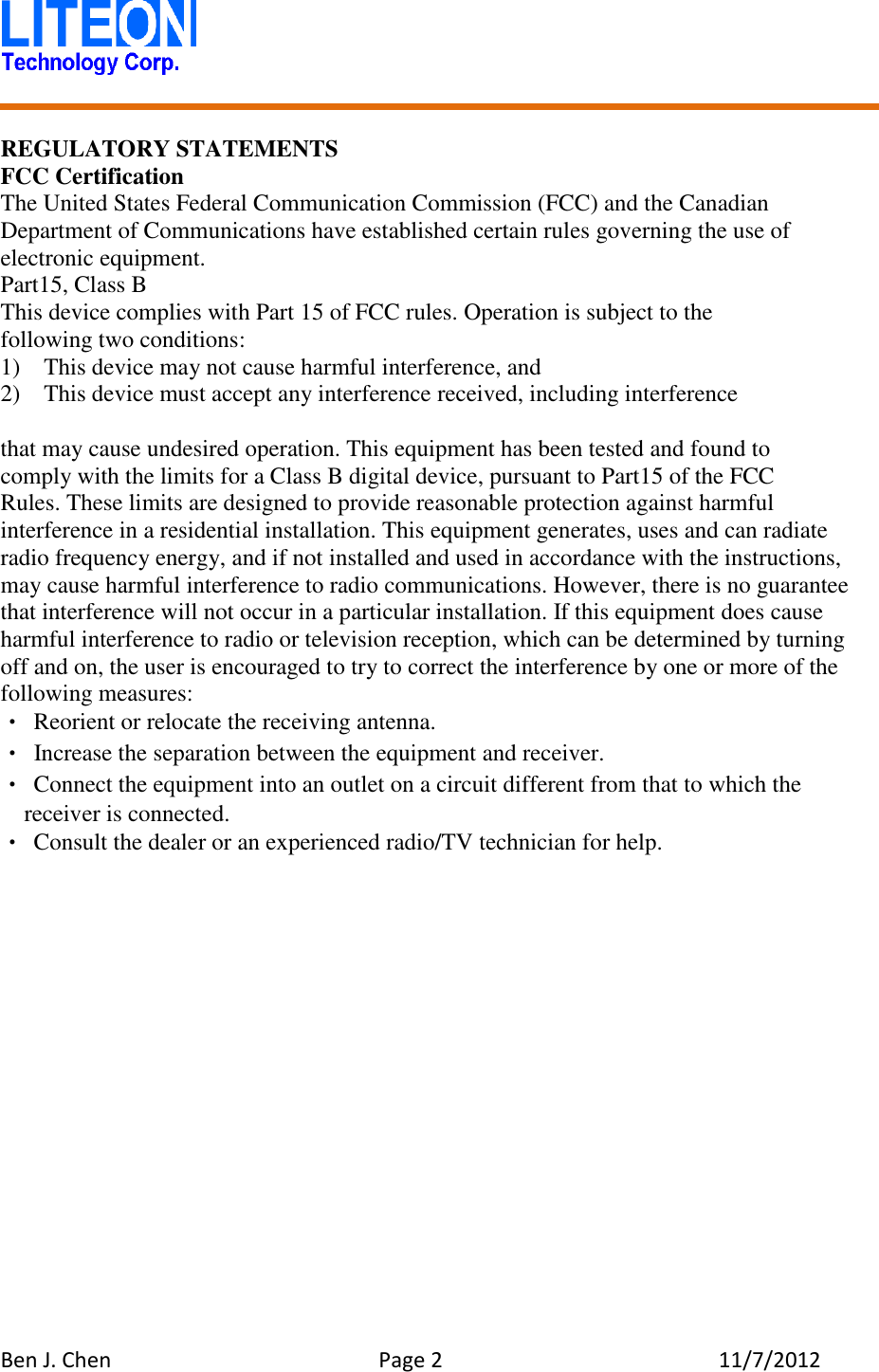   Ben J. Chen  Page 2  11/7/2012    REGULATORY STATEMENTS FCC Certification The United States Federal Communication Commission (FCC) and the Canadian Department of Communications have established certain rules governing the use of electronic equipment. Part15, Class B This device complies with Part 15 of FCC rules. Operation is subject to the following two conditions: 1)    This device may not cause harmful interference, and 2)  This device must accept any interference received, including interference  that may cause undesired operation. This equipment has been tested and found to   comply with the limits for a Class B digital device, pursuant to Part15 of the FCC   Rules. These limits are designed to provide reasonable protection against harmful interference in a residential installation. This equipment generates, uses and can radiate radio frequency energy, and if not installed and used in accordance with the instructions, may cause harmful interference to radio communications. However, there is no guarantee that interference will not occur in a particular installation. If this equipment does cause harmful interference to radio or television reception, which can be determined by turning off and on, the user is encouraged to try to correct the interference by one or more of the following measures: • Reorient or relocate the receiving antenna. •  Increase the separation between the equipment and receiver. • Connect the equipment into an outlet on a circuit different from that to which the receiver is connected. • Consult the dealer or an experienced radio/TV technician for help.    