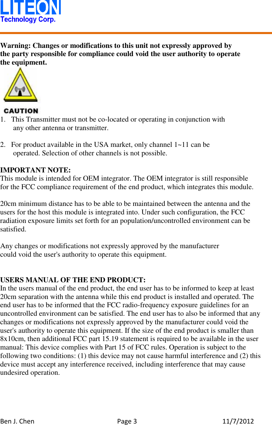   Ben J. Chen  Page 3  11/7/2012    Warning: Changes or modifications to this unit not expressly approved by the party responsible for compliance could void the user authority to operate   the equipment.  1. This Transmitter must not be co-located or operating in conjunction with any other antenna or transmitter.  2. For product available in the USA market, only channel 1~11 can be operated. Selection of other channels is not possible.  IMPORTANT NOTE: This module is intended for OEM integrator. The OEM integrator is still responsible   for the FCC compliance requirement of the end product, which integrates this module.  20cm minimum distance has to be able to be maintained between the antenna and the users for the host this module is integrated into. Under such configuration, the FCC radiation exposure limits set forth for an population/uncontrolled environment can be satisfied.  Any changes or modifications not expressly approved by the manufacturer could void the user&apos;s authority to operate this equipment.   USERS MANUAL OF THE END PRODUCT: In the users manual of the end product, the end user has to be informed to keep at least 20cm separation with the antenna while this end product is installed and operated. The end user has to be informed that the FCC radio-frequency exposure guidelines for an uncontrolled environment can be satisfied. The end user has to also be informed that any changes or modifications not expressly approved by the manufacturer could void the user&apos;s authority to operate this equipment. If the size of the end product is smaller than 8x10cm, then additional FCC part 15.19 statement is required to be available in the user manual: This device complies with Part 15 of FCC rules. Operation is subject to the following two conditions: (1) this device may not cause harmful interference and (2) this device must accept any interference received, including interference that may cause undesired operation. 
